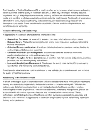 14/16
The integration of Artificial Intelligence (AI) in healthcare has led to numerous advancements, enhancing
patient outcomes and the quality of healthcare delivery. AI offers key advantages including accurate
diagnostics through analyzing vast medical data, enabling personalized treatments tailored to individual
needs, and providing predictive analytics to anticipate potential health issues. Additionally, AI streamlines
administrative tasks, improving efficiency and accessibility, and accelerates drug discovery and
development processes. These transformative capabilities of AI are revolutionizing healthcare and
benefiting patients worldwide.
Increased Efficiency and Cost Savings
AI applications in healthcare offer substantial financial benefits:
Streamlined Processes: AI automation reduces costs associated with manual processes.
Reduced Errors: AI algorithms minimize human errors, improving patient safety and eliminating
financial implications.
Optimized Resource Allocation: AI analyzes data to direct resources where needed, leading to
cost savings and better patient outcomes.
Enhanced Revenue Cycle Management: AI automates tasks like insurance verification,
accelerating the revenue cycle and improving cash flow.
Predictive Analytics for Cost Containment: AI identifies high-risk patients and patterns, enabling
proactive care and reducing costly interventions.
Improved Supply Chain Management: AI optimizes the supply chain by identifying cost-saving
opportunities and maintaining optimal stock levels.
These benefits allow healthcare providers to invest in new technologies, expand services, and enhance
the quality of healthcare delivery.
Accessibility to Healthcare Services
AI-driven technologies such as telemedicine and virtual health assistants have revolutionized healthcare
delivery and accessibility, especially for individuals in remote or underserved regions. Telemedicine
platforms use digital communication tools to connect patients with healthcare providers remotely,
eliminating the need for physical visits. Virtual health assistants, powered by AI algorithms, provide 24/7
access to health information, symptom checkers, and personalized recommendations. These
technologies benefit both patients and healthcare providers by improving accessibility, accuracy, and
efficiency. As AI advances, its applications in healthcare are poised to expand, transforming healthcare
delivery and experiences.
 