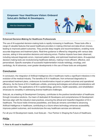 15/16
Enhanced Decision-Making for Healthcare Professionals
The use of AI-supported decision-making tools is rapidly increasing in healthcare. These tools offer a
range of valuable features that assist healthcare providers in making informed and data-driven choices,
leading to improved patient outcomes. They provide deep insights and recommendations, enabling more
accurate diagnoses and treatment plans. Real-time guidance is offered by integrating with various data
sources, aiding in time-sensitive decisions and reducing errors. Positive impacts have been observed,
including reduced diagnostic errors, improved patient safety, and optimized treatment plans. AI-supported
decision-making tools are revolutionizing healthcare delivery, making it more efficient, effective, and
personalized. Specific examples of successful implementation include radiology, oncology, and
cardiology. As AI advances, even greater developments in the use of these tools are anticipated.
Conclusion
In conclusion, the integration of Artificial Intelligence (AI) in healthcare marks a significant milestone in the
evolution of the medical industry. The benefits of AI in healthcare, from enhanced diagnostics to
personalized treatment plans, underscore its transformative impact on patient outcomes and operational
efficiency. As the future of AI in healthcare unfolds, promising technologies and ethical considerations will
play pivotal roles. The applications of AI in epidemiology, genomics, health wearables, and rehabilitation
showcase its versatility in addressing diverse healthcare challenges.
SoluLab, as a leading AI Development Company, contributes to the positive transformation of healthcare
through innovative solutions. Our team of dedicated AI Developers and comprehensive AI Development
Services align with the industry’s best practices, ensuring the ethical and impactful integration of AI in
healthcare. The future holds immense possibilities, and SoluLab remains committed to advancing
Artificial Intelligence in healthcare, contributing to a future where technology enhances accessibility,
improves patient outcomes, and revolutionizes the way healthcare services are delivered.
For all your AI Development needs, trust SoluLab – Your Partner in Shaping the Future of Healthcare.
FAQs
1. How is AI used in healthcare?
 