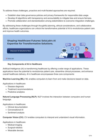 3/16
To address these challenges, proactive and multi-faceted approaches are required:
Establish clear data governance policies and privacy frameworks for responsible data usage.
Develop AI algorithms with transparency and accountability to mitigate bias and ensure fairness.
Promote collaboration and standardization among stakeholders to overcome integration challenges.
By addressing these challenges through thoughtful planning, ethical considerations, and collaborative
efforts, healthcare organizations can unlock the transformative potential of AI to revolutionize patient care
and improve health outcomes.
Key Components of AI in Healthcare
Artificial Intelligence (AI) is transforming healthcare by offering a wide range of applications. These
applications have the potential to revolutionize patient care, streamline clinical processes, and enhance
overall healthcare delivery. AI in healthcare encompasses three core components:
Machine Learning (ML): ML enables computers to learn from and make decisions based on data.
Applications in healthcare:
Disease diagnosis
Treatment recommendations
Predictive analytics
Natural Language Processing (NLP): NLP involves the interaction between computers and human
language.
Applications in healthcare:
Clinical documentation
Conversational AI
Sentiment analysis
Computer Vision (CV): CV enables computers to interpret and understand visual information.
Applications in healthcare:
Medical imaging
Surgical robotics
Wearable devices
 