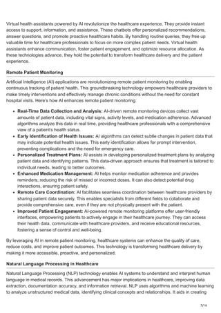 7/16
Virtual health assistants powered by AI revolutionize the healthcare experience. They provide instant
access to support, information, and assistance. These chatbots offer personalized recommendations,
answer questions, and promote proactive healthcare habits. By handling routine queries, they free up
valuable time for healthcare professionals to focus on more complex patient needs. Virtual health
assistants enhance communication, foster patient engagement, and optimize resource allocation. As
these technologies advance, they hold the potential to transform healthcare delivery and the patient
experience.
Remote Patient Monitoring
Artificial Intelligence (AI) applications are revolutionizing remote patient monitoring by enabling
continuous tracking of patient health. This groundbreaking technology empowers healthcare providers to
make timely interventions and effectively manage chronic conditions without the need for constant
hospital visits. Here’s how AI enhances remote patient monitoring:
Real-Time Data Collection and Analysis: AI-driven remote monitoring devices collect vast
amounts of patient data, including vital signs, activity levels, and medication adherence. Advanced
algorithms analyze this data in real time, providing healthcare professionals with a comprehensive
view of a patient’s health status.
Early Identification of Health Issues: AI algorithms can detect subtle changes in patient data that
may indicate potential health issues. This early identification allows for prompt intervention,
preventing complications and the need for emergency care.
Personalized Treatment Plans: AI assists in developing personalized treatment plans by analyzing
patient data and identifying patterns. This data-driven approach ensures that treatment is tailored to
individual needs, leading to better outcomes.
Enhanced Medication Management: AI helps monitor medication adherence and provides
reminders, reducing the risk of missed or incorrect doses. It can also detect potential drug
interactions, ensuring patient safety.
Remote Care Coordination: AI facilitates seamless coordination between healthcare providers by
sharing patient data securely. This enables specialists from different fields to collaborate and
provide comprehensive care, even if they are not physically present with the patient.
Improved Patient Engagement: AI-powered remote monitoring platforms offer user-friendly
interfaces, empowering patients to actively engage in their healthcare journey. They can access
their health data, communicate with healthcare providers, and receive educational resources,
fostering a sense of control and well-being.
By leveraging AI in remote patient monitoring, healthcare systems can enhance the quality of care,
reduce costs, and improve patient outcomes. This technology is transforming healthcare delivery by
making it more accessible, proactive, and personalized.
Natural Language Processing in Healthcare
Natural Language Processing (NLP) technology enables AI systems to understand and interpret human
language in medical records. This advancement has major implications in healthcare, improving data
extraction, documentation accuracy, and information retrieval. NLP uses algorithms and machine learning
to analyze unstructured medical data, identifying clinical concepts and relationships. It aids in creating
 