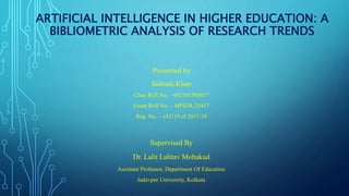 ARTIFICIAL INTELLIGENCE IN HIGHER EDUCATION: A
BIBLIOMETRIC ANALYSIS OF RESEARCH TRENDS
Presented by
Subrata Khan
Class Roll No. – 002101503017
Exam Roll No. – MPEDU23417
Reg. No. – 142119 of 2017-18
Supervised By
Dr. Lalit Lalitav Mohakud
Assistant Professor, Department Of Education
Jadavpur University, Kolkata
 