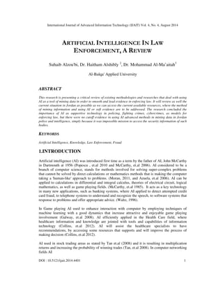 International Journal of Advanced Information Technology (IJAIT) Vol. 4, No. 4, August 2014 
ARTIFICIAL INTELLIGENCE IN LAW 
ENFORCEMENT, A REVIEW 
Suhaib Alzou'bi, Dr. Haitham Alshibly 2, Dr. Mohammad Al-Ma’aitah3 
Al-Balqa' Applied University 
ABSTRACT 
This research is presenting a critical review of existing methodologies and researches that deal with using 
AI as a tool of mining data in order to smooth and lead evidence in enforcing law. It will review as well the 
current situation in Jordan as possible as we can access the current available resources, where the method 
of mining information and using AI or soft evidence are to be addressed. The research concluded the 
importance of AI as supportive technology in policing, fighting crimes, cybercrimes, as models for 
enforcing law, but there were no cutoff evidence in using AI advanced methods in mining data in Jordan 
police and intelligence, simply because it was impossible mission to access the security information of such 
bodies. 
KEYWORDS 
Artificial Intelligence, Knowledge, Law Enforcement, Fraud 
1.INTRODUCTION 
Artificial intelligence (AI) was introduced first time as a term by the father of AI, John McCarthy 
in Dartmouth at 1956 (Popescu , et.al 2010 and McCarthy, et.al 2006). AI considered to be a 
branch of computer science, stands for methods involved for solving super-complex problems 
that cannot be solved by direct calculations or mathematics methods that is making the computer 
taking a 'human-like' approach to problems. (Moran, 2011, and Azuela, et.al 2006). AI can be 
applied to calculations in differential and integral calculus, theories of electrical circuit, logical 
mathematics, as well as game playing fields. (McCarthy, et.al 1985). It acts as a key technology 
in many new applications, such as banking systems, where AI applied to detect attempted credit 
card fraud, to telephone systems to understand and recognize the speech, to software systems that 
response to problems and offer appropriate advice. (Waltz, 1996). 
In Game playing AI used to enhance interaction with computer by employing techniques of 
machine learning with a good dynamics that increase attractive and enjoyable game playing 
involvement (Galway, et.al 2008). AI efficiently applied in the Health Care field, where 
healthcare information and knowledge are jointed with tools and capabilities of information 
technology (Collins, et.al 2012). AI will assist the healthcare specialists to have 
recommendations, by accessing some resources that supports and will improve the process of 
making decision (Collins, et.al 2012). 
AI used in stock trading areas as stated by Tan et.al (2008) and it is resulting in multiplication 
returns and increasing the probability of winning trades (Tan, et.al 2008). In computer networking 
fields AI 
DOI : 10.5121/ijait.2014.4401 1 
 