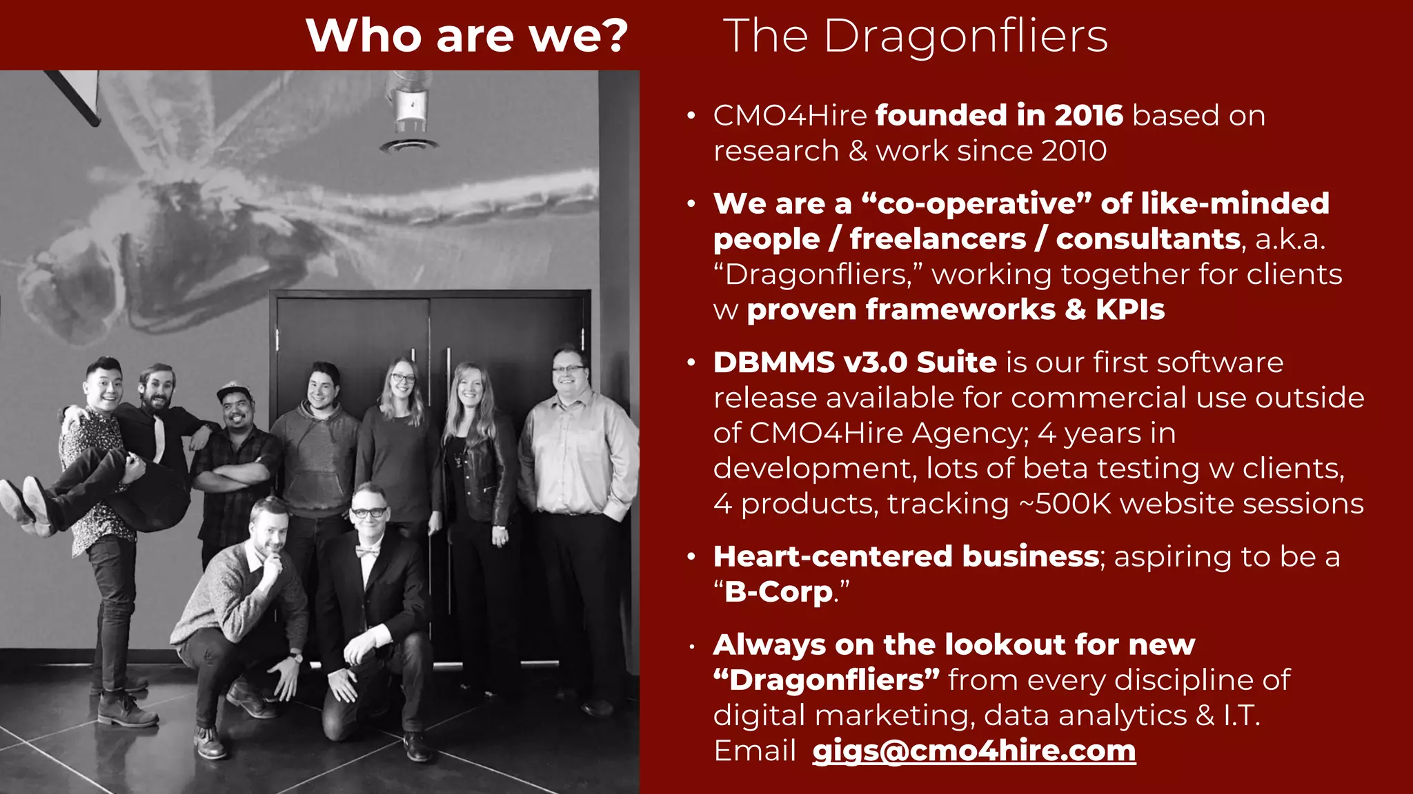 • CMO4Hire founded in 2016 based on
research & work since 2010
• We are a “co-operative” of like-minded
people / freelancers / consultants, a.k.a.
“Dragonfliers,” working together for clients
w proven frameworks & KPIs
• DBMMS v3.0 Suite is our first software
release available for commercial use outside
of CMO4Hire Agency; 4 years in
development, lots of beta testing w clients,
4 products, tracking ~500K website sessions
• Heart-centered business; aspiring to be a
“B-Corp.”
• Always on the lookout for new
“Dragonfliers” from every discipline of
digital marketing, data analytics & I.T.
Email gigs@cmo4hire.com
3
Who are we? The Dragonfliers
 