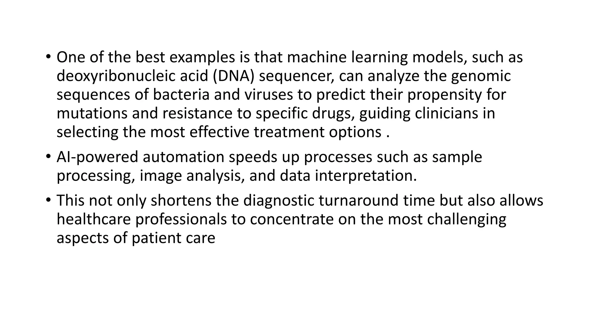 • One of the best examples is that machine learning models, such as
deoxyribonucleic acid (DNA) sequencer, can analyze the genomic
sequences of bacteria and viruses to predict their propensity for
mutations and resistance to specific drugs, guiding clinicians in
selecting the most effective treatment options .
• AI-powered automation speeds up processes such as sample
processing, image analysis, and data interpretation.
• This not only shortens the diagnostic turnaround time but also allows
healthcare professionals to concentrate on the most challenging
aspects of patient care
 