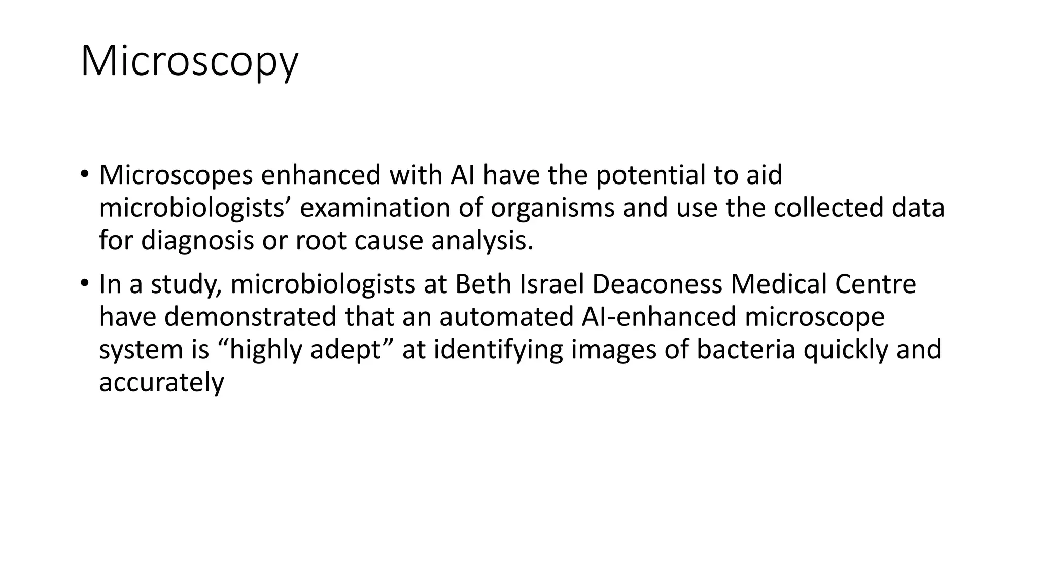 Microscopy
• Microscopes enhanced with AI have the potential to aid
microbiologists’ examination of organisms and use the collected data
for diagnosis or root cause analysis.
• In a study, microbiologists at Beth Israel Deaconess Medical Centre
have demonstrated that an automated AI-enhanced microscope
system is “highly adept” at identifying images of bacteria quickly and
accurately
 