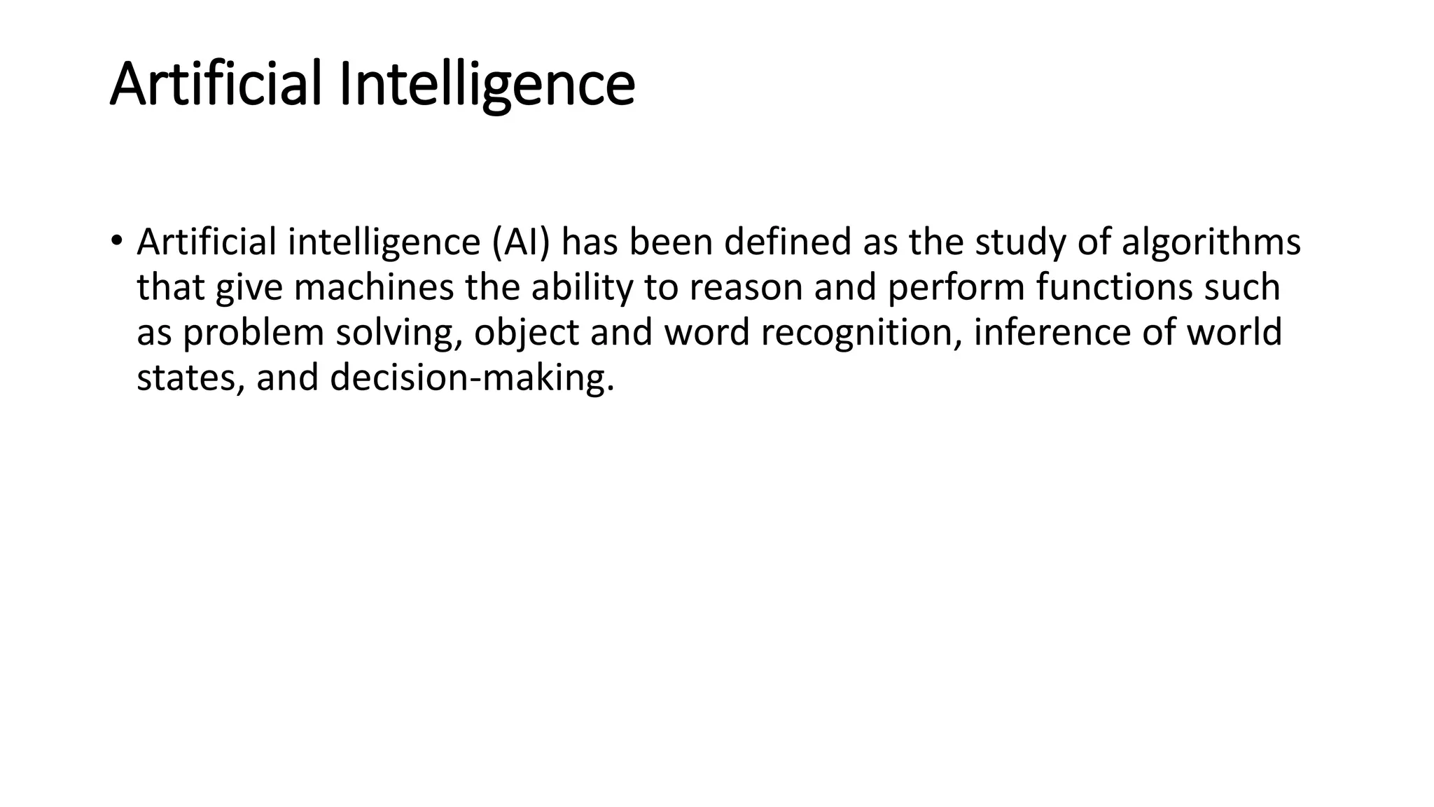 Artificial Intelligence
• Artificial intelligence (AI) has been defined as the study of algorithms
that give machines the ability to reason and perform functions such
as problem solving, object and word recognition, inference of world
states, and decision-making.
 