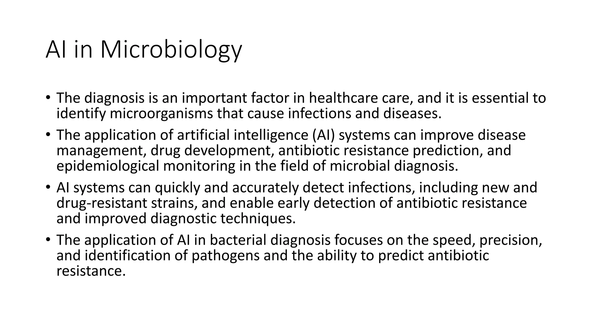 AI in Microbiology
• The diagnosis is an important factor in healthcare care, and it is essential to
identify microorganisms that cause infections and diseases.
• The application of artificial intelligence (AI) systems can improve disease
management, drug development, antibiotic resistance prediction, and
epidemiological monitoring in the field of microbial diagnosis.
• AI systems can quickly and accurately detect infections, including new and
drug-resistant strains, and enable early detection of antibiotic resistance
and improved diagnostic techniques.
• The application of AI in bacterial diagnosis focuses on the speed, precision,
and identification of pathogens and the ability to predict antibiotic
resistance.
 
