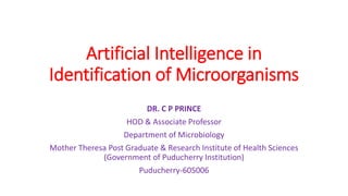 Artificial Intelligence in
Identification of Microorganisms
DR. C P PRINCE
HOD & Associate Professor
Department of Microbiology
Mother Theresa Post Graduate & Research Institute of Health Sciences
(Government of Puducherry Institution)
Puducherry-605006
 
