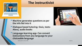 The instructivist
• Machine generates questions as per
the info fed into it
• Dialogue based tutoring- Quiz, tests-
Alexa, audio books
• Language-learning app- Can convert
instructions from any language to your
choiceable language
7/15/2021
Staff academic seminar KIMS
 