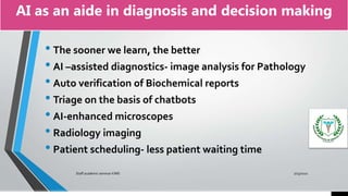 AI as an aide in diagnosis and decision making
• The sooner we learn, the better
• AI –assisted diagnostics- image analysis for Pathology
• Auto verification of Biochemical reports
• Triage on the basis of chatbots
• AI-enhanced microscopes
• Radiology imaging
• Patient scheduling- less patient waiting time
7/15/2021
Staff academic seminar KIMS
 