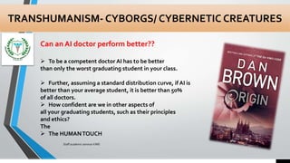 TRANSHUMANISM- CYBORGS/ CYBERNETIC CREATURES
Can an AI doctor perform better??
7/15/2021
Staff academic seminar KIMS
 To be a competent doctor AI has to be better
than only the worst graduating student in your class.
 Further, assuming a standard distribution curve, if AI is
better than your average student, it is better than 50%
of all doctors.
 How confident are we in other aspects of
all your graduating students, such as their principles
and ethics?
The
 The HUMANTOUCH
 