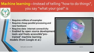 Machine learning—Instead of telling “how to do things”,
you say “what your goal” is
7/15/2021
Staff academic seminar KIMS
• Requires millions of examples
• Requires cheap parallel processing and
new hardware
• Requires data- internet connectivity
• Enabled by open source development
tools and freely accessible”pre-
trained” machine learning
models (from Google et al.)
 