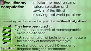 Evolutionary
computation
They have been used in:
• Computerized analysis of mammographic
micro-calcification,
• MRI segmentation of brain tumors to measure
the efficacy of treatment strategies
• Analyzing computerized 2-D images to
diagnose malignant melanomas
imitates the mechanism of
natural selection and
survival of the fittest
in solving real-world problems
Most widely used form for medical applications are ‘Genetic Algorithms’
 