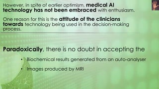 However, in spite of earlier optimism, medical AI
technology has not been embraced with enthusiasm.
One reason for this is the attitude of the clinicians
towards technology being used in the decision-making
process.
Paradoxically, there is no doubt in accepting the
• Biochemical results generated from an auto-analyser
• Images produced by MRI
 