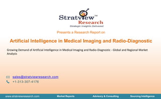 www.stratviewresearch.com Market Reports Advisory & Consulting Sourcing Intelligence
Presents a Research Report on
sales@stratviewresearch.com
+1-313-307-4176
Growing Demand of Artificial Intelligence in Medical Imaging and Radio-Diagnostic - Global and Regional Market
Analysis
Artificial Intelligence in Medical Imaging and Radio-Diagnostic
 