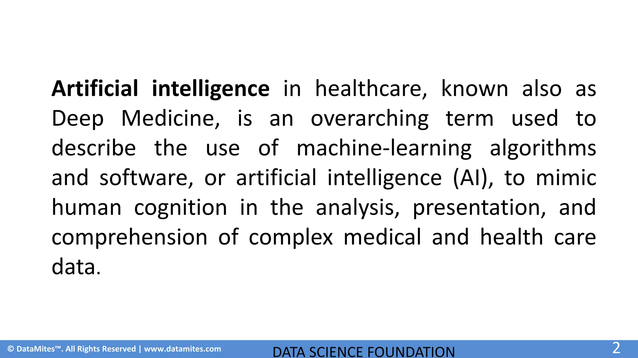 © DataMites™. All Rights Reserved | www.datamites.com
DATA SCIENCE FOUNDATION 2
Artificial intelligence in healthcare, known also as
Deep Medicine, is an overarching term used to
describe the use of machine-learning algorithms
and software, or artificial intelligence (AI), to mimic
human cognition in the analysis, presentation, and
comprehension of complex medical and health care
data.