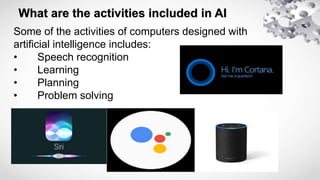 What are the activities included in AI
Some of the activities of computers designed with
artificial intelligence includes:
• Speech recognition
• Learning
• Planning
• Problem solving
 