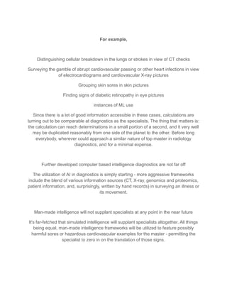 For example,
Distinguishing cellular breakdown in the lungs or strokes in view of CT checks
Surveying the gamble of abrupt cardiovascular passing or other heart infections in view
of electrocardiograms and cardiovascular X-ray pictures
Grouping skin sores in skin pictures
Finding signs of diabetic retinopathy in eye pictures
instances of ML use
Since there is a lot of good information accessible in these cases, calculations are
turning out to be comparable at diagnostics as the specialists. The thing that matters is:
the calculation can reach determinations in a small portion of a second, and it very well
may be duplicated reasonably from one side of the planet to the other. Before long
everybody, wherever could approach a similar nature of top master in radiology
diagnostics, and for a minimal expense.
Further developed computer based intelligence diagnostics are not far off
The utilization of AI in diagnostics is simply starting - more aggressive frameworks
include the blend of various information sources (CT, X-ray, genomics and proteomics,
patient information, and, surprisingly, written by hand records) in surveying an illness or
its movement.
Man-made intelligence will not supplant specialists at any point in the near future
It's far-fetched that simulated intelligence will supplant specialists altogether. All things
being equal, man-made intelligence frameworks will be utilized to feature possibly
harmful sores or hazardous cardiovascular examples for the master - permitting the
specialist to zero in on the translation of those signs.
 