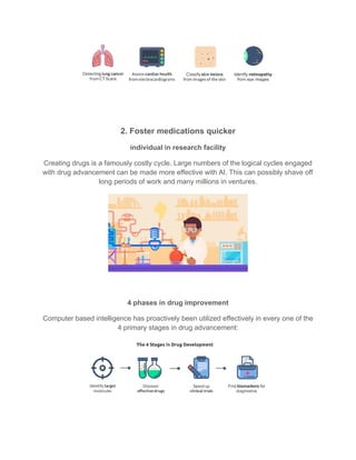 2. Foster medications quicker
individual in research facility
Creating drugs is a famously costly cycle. Large numbers of the logical cycles engaged
with drug advancement can be made more effective with AI. This can possibly shave off
long periods of work and many millions in ventures.
4 phases in drug improvement
Computer based intelligence has proactively been utilized effectively in every one of the
4 primary stages in drug advancement:
 