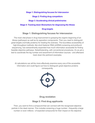 Stage 1: Distinguishing focuses for intercession
Stage 2: Finding drug competitors
Stage 3: Accelerating clinical preliminaries
Stage 4: Tracking down Biomarkers for diagnosing the illness
Drug targets
Stage 1: Distinguishing focuses for intercession
The most vital phase in drug improvement is grasping the organic beginning of an
illness (pathways) as well as its opposition components. Then you need to distinguish
great targets (normally proteins) for treating the sickness. The boundless accessibility of
high-throughput methods, like short fastener RNA (shRNA) screening and profound
sequencing, has extraordinarily expanded how much information accessible for finding
feasible objective pathways. Notwithstanding, with conventional procedures, it's as yet a
test to coordinate the big number and assortment of information sources - and afterward
track down the pertinent examples.
AI calculations can all the more effectively examine every one of the accessible
information and could figure out how to distinguish great objective proteins
consequently.
Drug revelation
Stage 2: Find drug applicants
Then, you want to find a compound that can connect with the recognized objective
particle in the ideal manner. This includes screening a huge number - frequently a large
number or even millions - of expected compounds for their impact on the objective
 