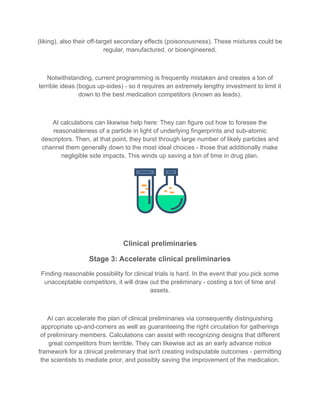 (liking), also their off-target secondary effects (poisonousness). These mixtures could be
regular, manufactured, or bioengineered.
Notwithstanding, current programming is frequently mistaken and creates a ton of
terrible ideas (bogus up-sides) - so it requires an extremely lengthy investment to limit it
down to the best medication competitors (known as leads).
AI calculations can likewise help here: They can figure out how to foresee the
reasonableness of a particle in light of underlying fingerprints and sub-atomic
descriptors. Then, at that point, they burst through large number of likely particles and
channel them generally down to the most ideal choices - those that additionally make
negligible side impacts. This winds up saving a ton of time in drug plan.
Clinical preliminaries
Stage 3: Accelerate clinical preliminaries
Finding reasonable possibility for clinical trials is hard. In the event that you pick some
unacceptable competitors, it will draw out the preliminary - costing a ton of time and
assets.
AI can accelerate the plan of clinical preliminaries via consequently distinguishing
appropriate up-and-comers as well as guaranteeing the right circulation for gatherings
of preliminary members. Calculations can assist with recognizing designs that different
great competitors from terrible. They can likewise act as an early advance notice
framework for a clinical preliminary that isn't creating indisputable outcomes - permitting
the scientists to mediate prior, and possibly saving the improvement of the medication.
 