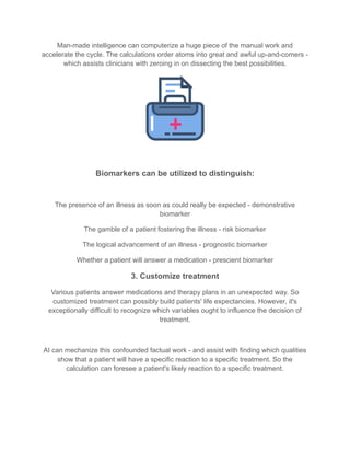 Man-made intelligence can computerize a huge piece of the manual work and
accelerate the cycle. The calculations order atoms into great and awful up-and-comers -
which assists clinicians with zeroing in on dissecting the best possibilities.
Biomarkers can be utilized to distinguish:
The presence of an illness as soon as could really be expected - demonstrative
biomarker
The gamble of a patient fostering the illness - risk biomarker
The logical advancement of an illness - prognostic biomarker
Whether a patient will answer a medication - prescient biomarker
3. Customize treatment
Various patients answer medications and therapy plans in an unexpected way. So
customized treatment can possibly build patients' life expectancies. However, it's
exceptionally difficult to recognize which variables ought to influence the decision of
treatment.
AI can mechanize this confounded factual work - and assist with finding which qualities
show that a patient will have a specific reaction to a specific treatment. So the
calculation can foresee a patient's likely reaction to a specific treatment.
 