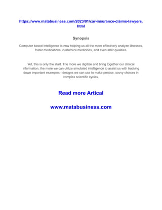 https://www.matabusiness.com/2023/01/car-insurance-claims-lawyers.
html
Synopsis
Computer based intelligence is now helping us all the more effectively analyze illnesses,
foster medications, customize medicines, and even alter qualities.
Yet, this is only the start. The more we digitize and bring together our clinical
information, the more we can utilize simulated intelligence to assist us with tracking
down important examples - designs we can use to make precise, savvy choices in
complex scientific cycles.
Read more Artical
www.matabusiness.com
 