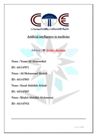 P a g e 1 | 24
Artificial intelligence in medicine
Advisor : M. ibrhim Al-edane
Name : Yasser Ali Al-muwallad
ID : 441147871
Name : Ali Mohammad Shrahili
ID : 441147863
Name : Emad Abdullah Al-hadr
ID : 441147867
Name : Khaled Abdullah Al-shamrani
ID : 441147912
 