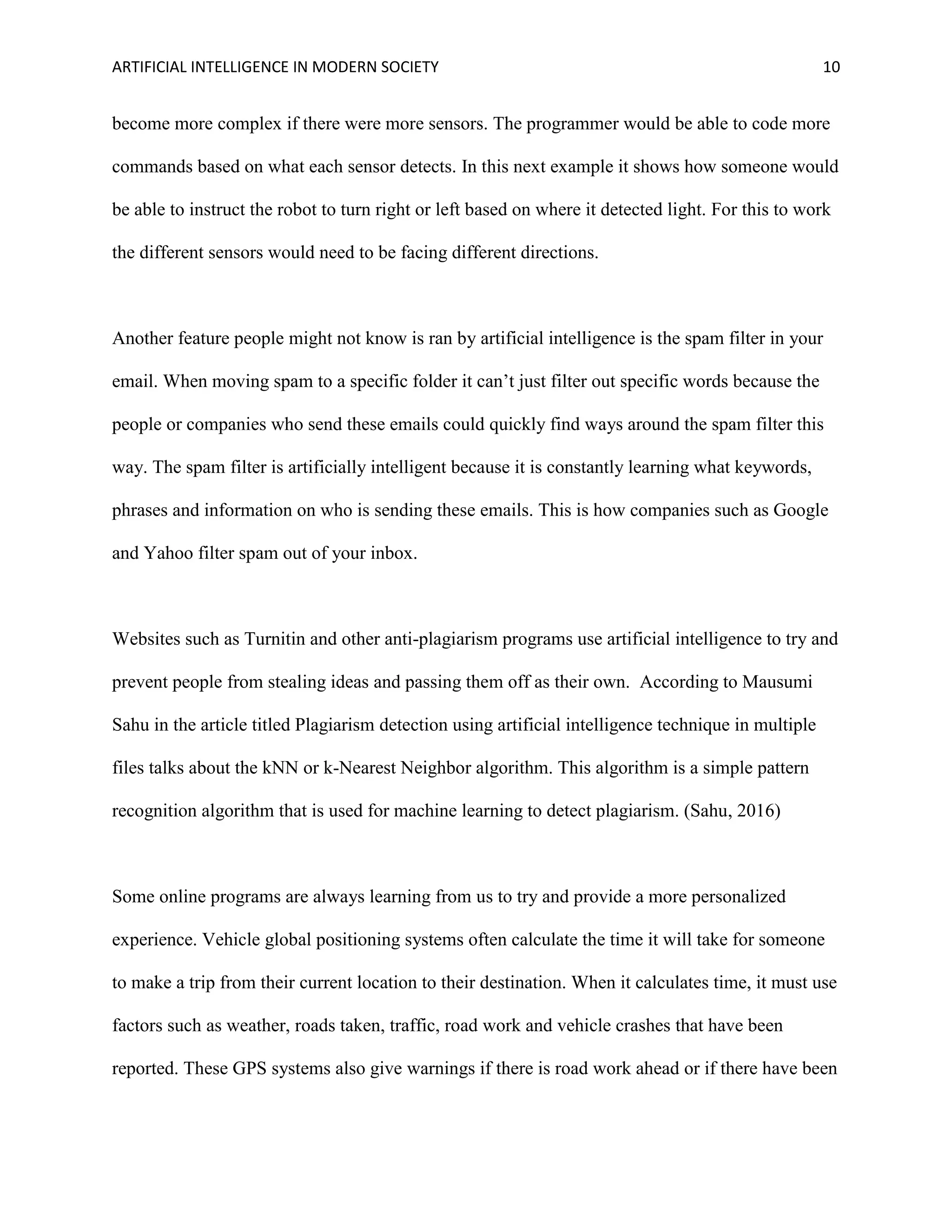 ARTIFICIAL INTELLIGENCE IN MODERN SOCIETY 10
become more complex if there were more sensors. The programmer would be able to code more
commands based on what each sensor detects. In this next example it shows how someone would
be able to instruct the robot to turn right or left based on where it detected light. For this to work
the different sensors would need to be facing different directions.
Another feature people might not know is ran by artificial intelligence is the spam filter in your
email. When moving spam to a specific folder it can’t just filter out specific words because the
people or companies who send these emails could quickly find ways around the spam filter this
way. The spam filter is artificially intelligent because it is constantly learning what keywords,
phrases and information on who is sending these emails. This is how companies such as Google
and Yahoo filter spam out of your inbox.
Websites such as Turnitin and other anti-plagiarism programs use artificial intelligence to try and
prevent people from stealing ideas and passing them off as their own. According to Mausumi
Sahu in the article titled Plagiarism detection using artificial intelligence technique in multiple
files talks about the kNN or k-Nearest Neighbor algorithm. This algorithm is a simple pattern
recognition algorithm that is used for machine learning to detect plagiarism. (Sahu, 2016)
Some online programs are always learning from us to try and provide a more personalized
experience. Vehicle global positioning systems often calculate the time it will take for someone
to make a trip from their current location to their destination. When it calculates time, it must use
factors such as weather, roads taken, traffic, road work and vehicle crashes that have been
reported. These GPS systems also give warnings if there is road work ahead or if there have been
 