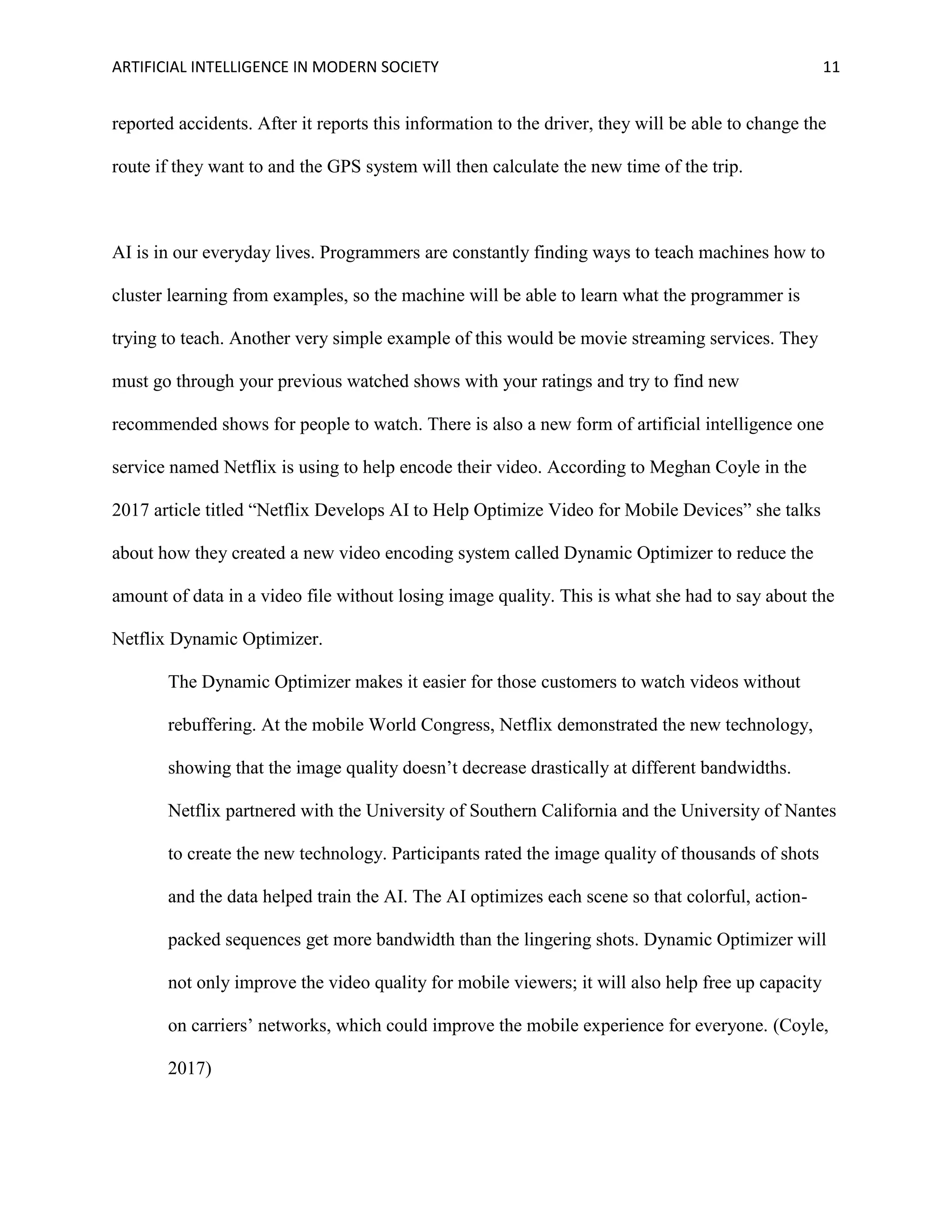 ARTIFICIAL INTELLIGENCE IN MODERN SOCIETY 11
reported accidents. After it reports this information to the driver, they will be able to change the
route if they want to and the GPS system will then calculate the new time of the trip.
AI is in our everyday lives. Programmers are constantly finding ways to teach machines how to
cluster learning from examples, so the machine will be able to learn what the programmer is
trying to teach. Another very simple example of this would be movie streaming services. They
must go through your previous watched shows with your ratings and try to find new
recommended shows for people to watch. There is also a new form of artificial intelligence one
service named Netflix is using to help encode their video. According to Meghan Coyle in the
2017 article titled “Netflix Develops AI to Help Optimize Video for Mobile Devices” she talks
about how they created a new video encoding system called Dynamic Optimizer to reduce the
amount of data in a video file without losing image quality. This is what she had to say about the
Netflix Dynamic Optimizer.
The Dynamic Optimizer makes it easier for those customers to watch videos without
rebuffering. At the mobile World Congress, Netflix demonstrated the new technology,
showing that the image quality doesn’t decrease drastically at different bandwidths.
Netflix partnered with the University of Southern California and the University of Nantes
to create the new technology. Participants rated the image quality of thousands of shots
and the data helped train the AI. The AI optimizes each scene so that colorful, action-
packed sequences get more bandwidth than the lingering shots. Dynamic Optimizer will
not only improve the video quality for mobile viewers; it will also help free up capacity
on carriers’ networks, which could improve the mobile experience for everyone. (Coyle,
2017)
 