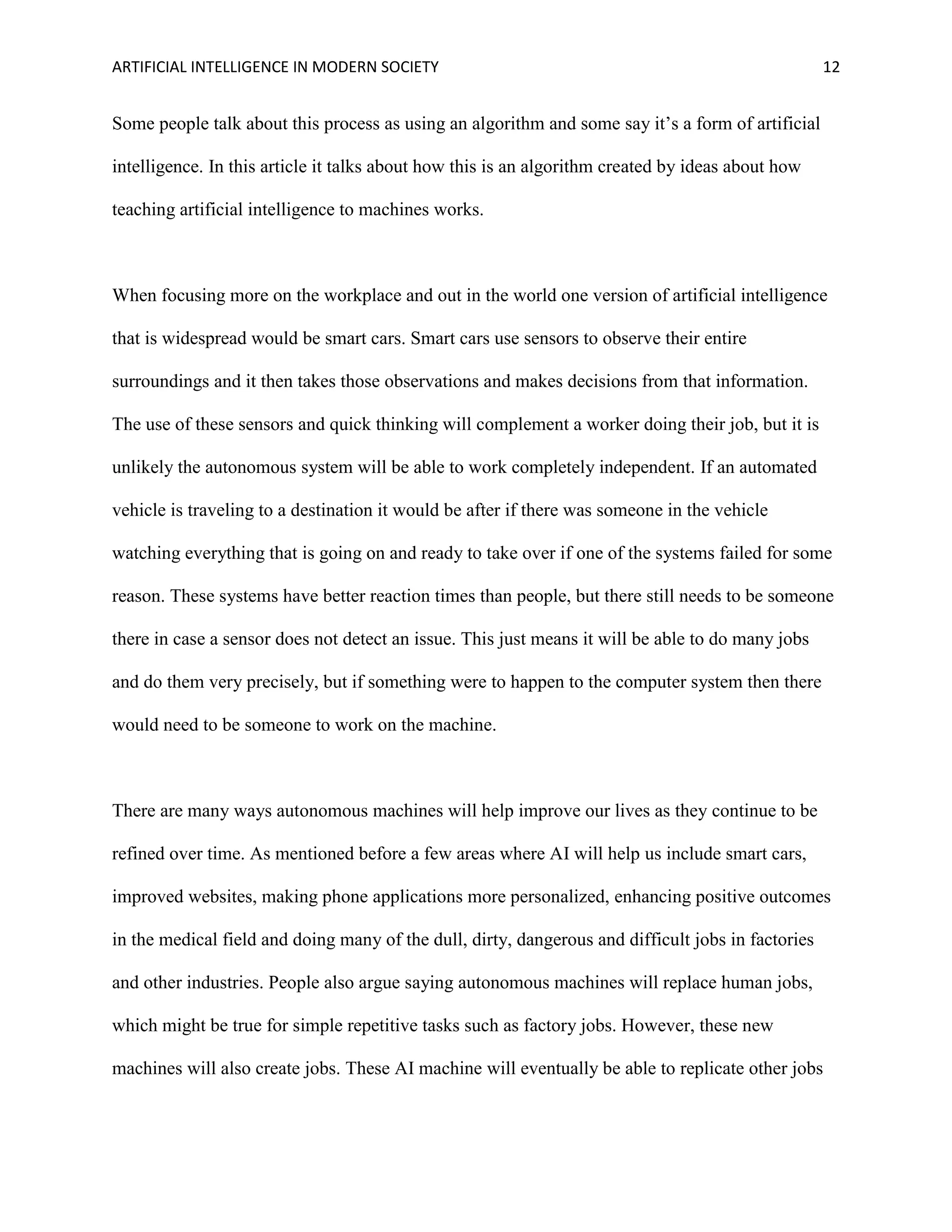 ARTIFICIAL INTELLIGENCE IN MODERN SOCIETY 12
Some people talk about this process as using an algorithm and some say it’s a form of artificial
intelligence. In this article it talks about how this is an algorithm created by ideas about how
teaching artificial intelligence to machines works.
When focusing more on the workplace and out in the world one version of artificial intelligence
that is widespread would be smart cars. Smart cars use sensors to observe their entire
surroundings and it then takes those observations and makes decisions from that information.
The use of these sensors and quick thinking will complement a worker doing their job, but it is
unlikely the autonomous system will be able to work completely independent. If an automated
vehicle is traveling to a destination it would be after if there was someone in the vehicle
watching everything that is going on and ready to take over if one of the systems failed for some
reason. These systems have better reaction times than people, but there still needs to be someone
there in case a sensor does not detect an issue. This just means it will be able to do many jobs
and do them very precisely, but if something were to happen to the computer system then there
would need to be someone to work on the machine.
There are many ways autonomous machines will help improve our lives as they continue to be
refined over time. As mentioned before a few areas where AI will help us include smart cars,
improved websites, making phone applications more personalized, enhancing positive outcomes
in the medical field and doing many of the dull, dirty, dangerous and difficult jobs in factories
and other industries. People also argue saying autonomous machines will replace human jobs,
which might be true for simple repetitive tasks such as factory jobs. However, these new
machines will also create jobs. These AI machine will eventually be able to replicate other jobs
 