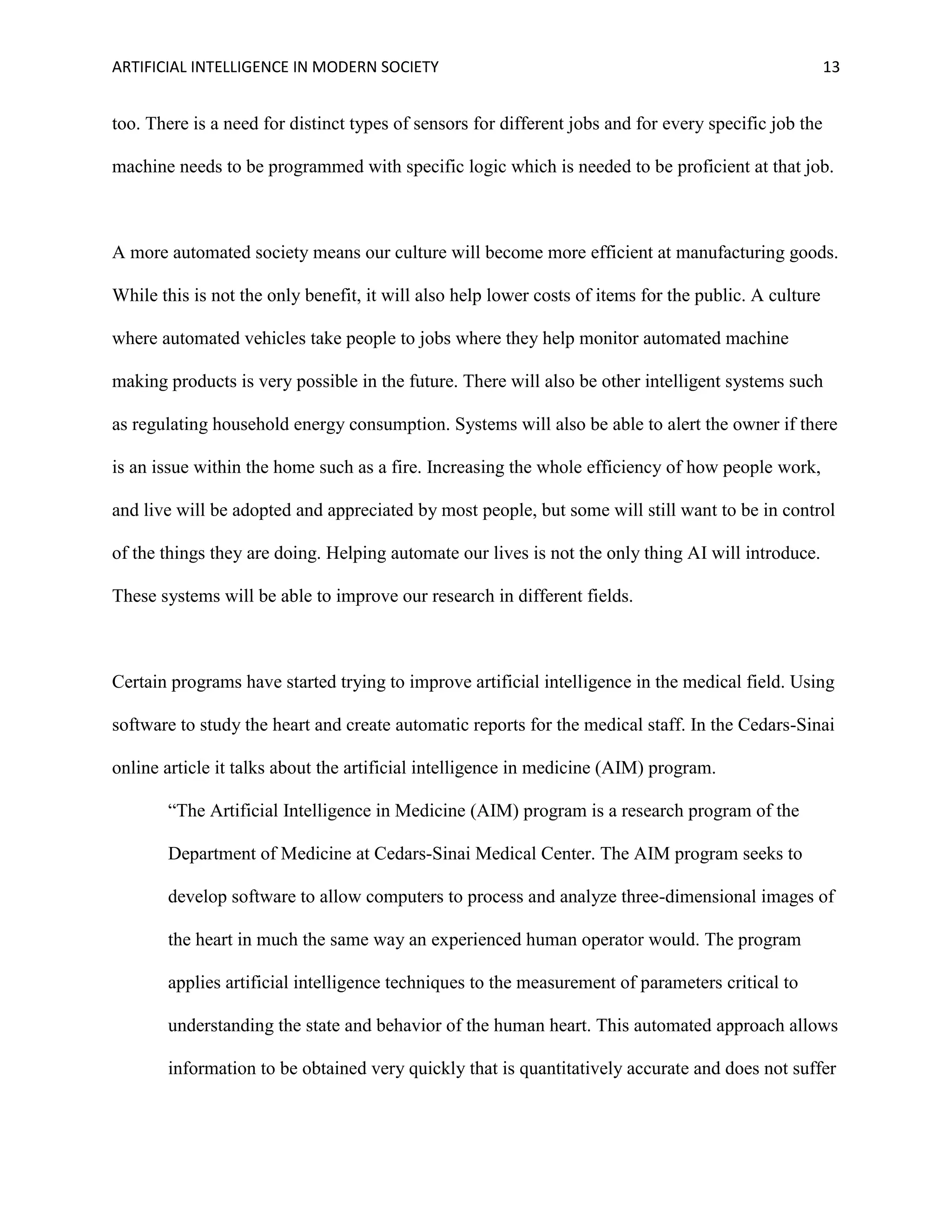ARTIFICIAL INTELLIGENCE IN MODERN SOCIETY 13
too. There is a need for distinct types of sensors for different jobs and for every specific job the
machine needs to be programmed with specific logic which is needed to be proficient at that job.
A more automated society means our culture will become more efficient at manufacturing goods.
While this is not the only benefit, it will also help lower costs of items for the public. A culture
where automated vehicles take people to jobs where they help monitor automated machine
making products is very possible in the future. There will also be other intelligent systems such
as regulating household energy consumption. Systems will also be able to alert the owner if there
is an issue within the home such as a fire. Increasing the whole efficiency of how people work,
and live will be adopted and appreciated by most people, but some will still want to be in control
of the things they are doing. Helping automate our lives is not the only thing AI will introduce.
These systems will be able to improve our research in different fields.
Certain programs have started trying to improve artificial intelligence in the medical field. Using
software to study the heart and create automatic reports for the medical staff. In the Cedars-Sinai
online article it talks about the artificial intelligence in medicine (AIM) program.
“The Artificial Intelligence in Medicine (AIM) program is a research program of the
Department of Medicine at Cedars-Sinai Medical Center. The AIM program seeks to
develop software to allow computers to process and analyze three-dimensional images of
the heart in much the same way an experienced human operator would. The program
applies artificial intelligence techniques to the measurement of parameters critical to
understanding the state and behavior of the human heart. This automated approach allows
information to be obtained very quickly that is quantitatively accurate and does not suffer
 