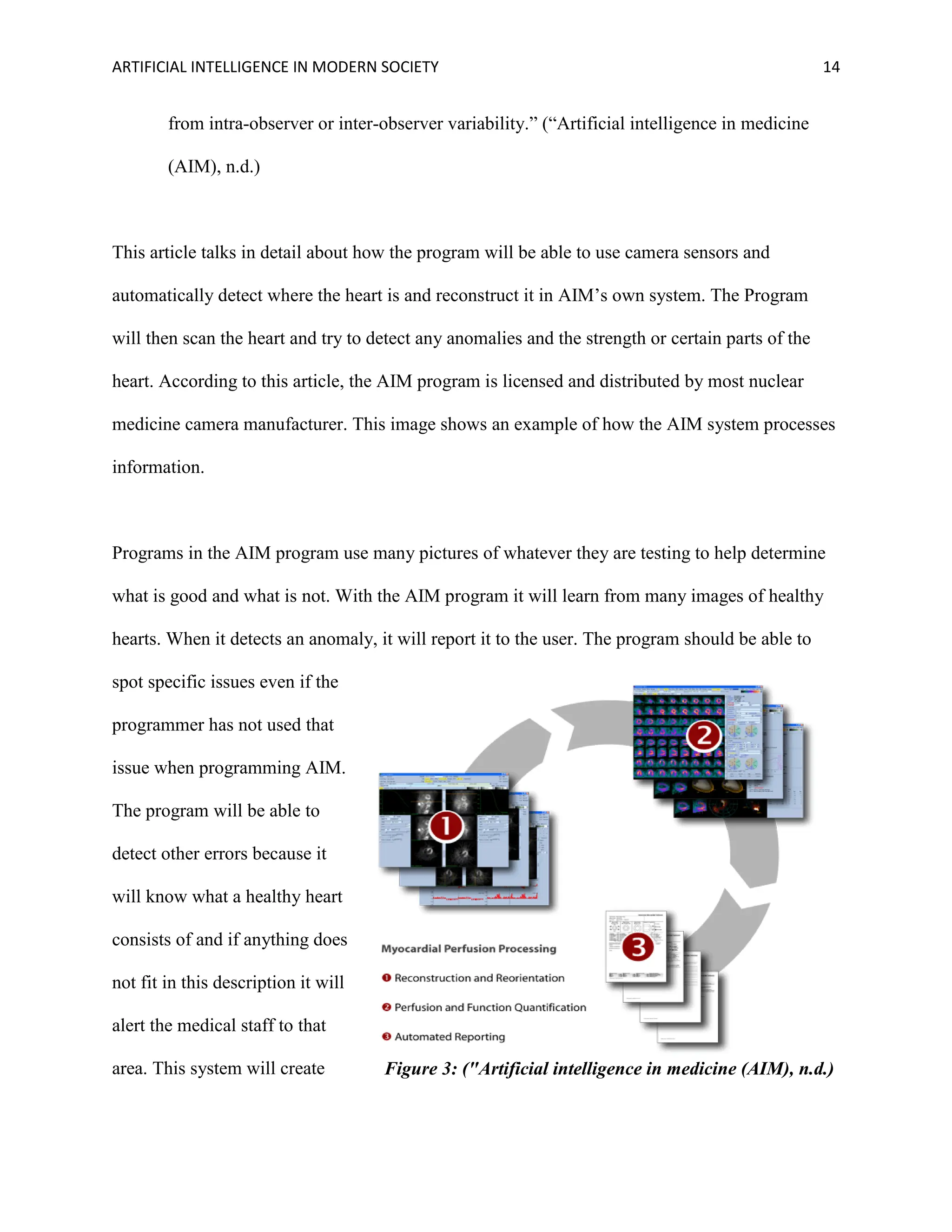 ARTIFICIAL INTELLIGENCE IN MODERN SOCIETY 14
from intra-observer or inter-observer variability.” (“Artificial intelligence in medicine
(AIM), n.d.)
This article talks in detail about how the program will be able to use camera sensors and
automatically detect where the heart is and reconstruct it in AIM’s own system. The Program
will then scan the heart and try to detect any anomalies and the strength or certain parts of the
heart. According to this article, the AIM program is licensed and distributed by most nuclear
medicine camera manufacturer. This image shows an example of how the AIM system processes
information.
Programs in the AIM program use many pictures of whatever they are testing to help determine
what is good and what is not. With the AIM program it will learn from many images of healthy
hearts. When it detects an anomaly, it will report it to the user. The program should be able to
spot specific issues even if the
programmer has not used that
issue when programming AIM.
The program will be able to
detect other errors because it
will know what a healthy heart
consists of and if anything does
not fit in this description it will
alert the medical staff to that
area. This system will create Figure 3: ("Artificial intelligence in medicine (AIM), n.d.)
 