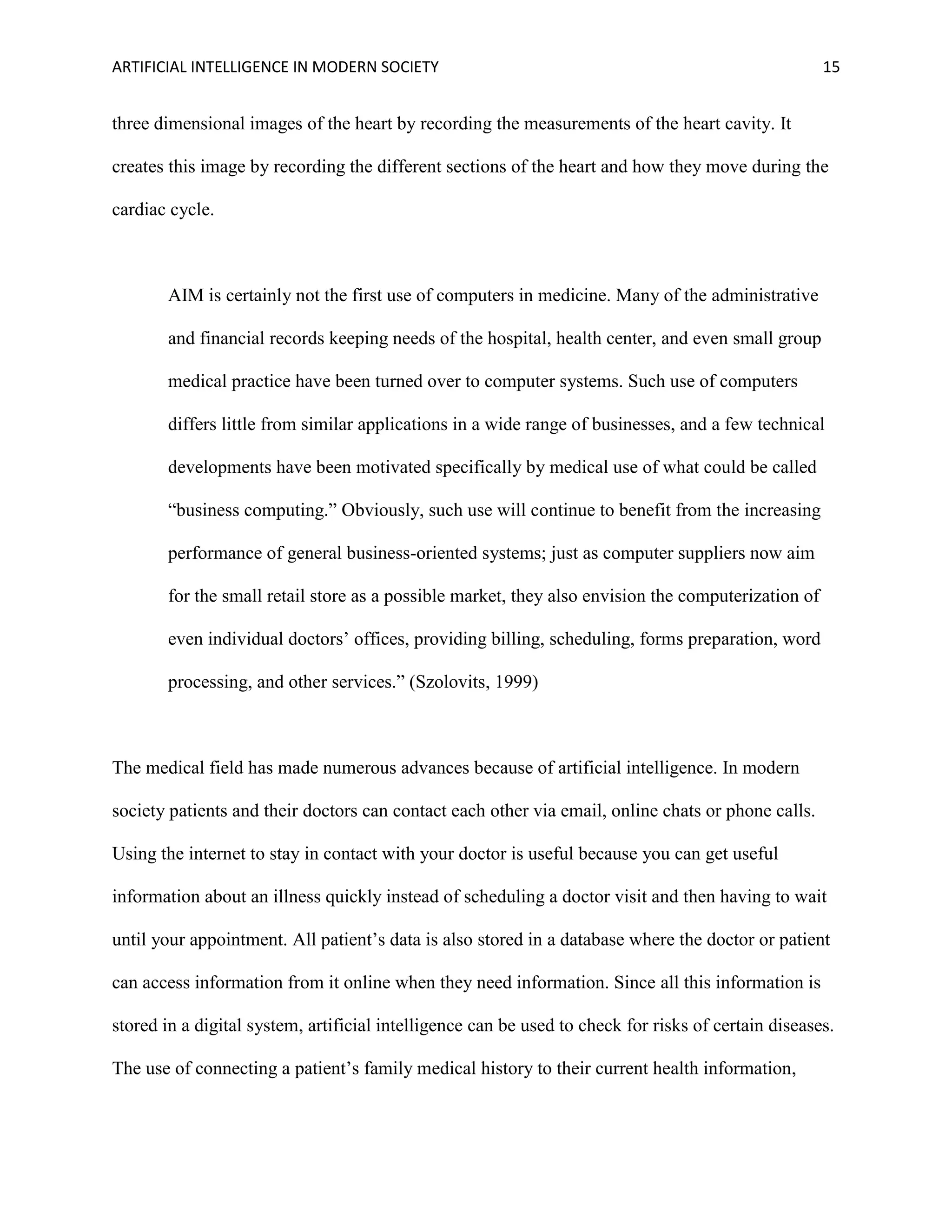 ARTIFICIAL INTELLIGENCE IN MODERN SOCIETY 15
three dimensional images of the heart by recording the measurements of the heart cavity. It
creates this image by recording the different sections of the heart and how they move during the
cardiac cycle.
AIM is certainly not the first use of computers in medicine. Many of the administrative
and financial records keeping needs of the hospital, health center, and even small group
medical practice have been turned over to computer systems. Such use of computers
differs little from similar applications in a wide range of businesses, and a few technical
developments have been motivated specifically by medical use of what could be called
“business computing.” Obviously, such use will continue to benefit from the increasing
performance of general business-oriented systems; just as computer suppliers now aim
for the small retail store as a possible market, they also envision the computerization of
even individual doctors’ offices, providing billing, scheduling, forms preparation, word
processing, and other services.” (Szolovits, 1999)
The medical field has made numerous advances because of artificial intelligence. In modern
society patients and their doctors can contact each other via email, online chats or phone calls.
Using the internet to stay in contact with your doctor is useful because you can get useful
information about an illness quickly instead of scheduling a doctor visit and then having to wait
until your appointment. All patient’s data is also stored in a database where the doctor or patient
can access information from it online when they need information. Since all this information is
stored in a digital system, artificial intelligence can be used to check for risks of certain diseases.
The use of connecting a patient’s family medical history to their current health information,
 