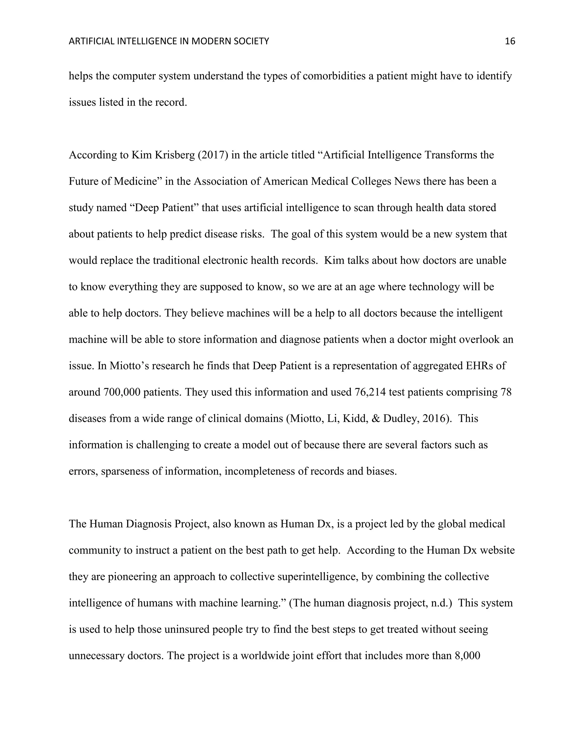ARTIFICIAL INTELLIGENCE IN MODERN SOCIETY 16
helps the computer system understand the types of comorbidities a patient might have to identify
issues listed in the record.
According to Kim Krisberg (2017) in the article titled “Artificial Intelligence Transforms the
Future of Medicine” in the Association of American Medical Colleges News there has been a
study named “Deep Patient” that uses artificial intelligence to scan through health data stored
about patients to help predict disease risks. The goal of this system would be a new system that
would replace the traditional electronic health records. Kim talks about how doctors are unable
to know everything they are supposed to know, so we are at an age where technology will be
able to help doctors. They believe machines will be a help to all doctors because the intelligent
machine will be able to store information and diagnose patients when a doctor might overlook an
issue. In Miotto’s research he finds that Deep Patient is a representation of aggregated EHRs of
around 700,000 patients. They used this information and used 76,214 test patients comprising 78
diseases from a wide range of clinical domains (Miotto, Li, Kidd, & Dudley, 2016). This
information is challenging to create a model out of because there are several factors such as
errors, sparseness of information, incompleteness of records and biases.
The Human Diagnosis Project, also known as Human Dx, is a project led by the global medical
community to instruct a patient on the best path to get help. According to the Human Dx website
they are pioneering an approach to collective superintelligence, by combining the collective
intelligence of humans with machine learning.” (The human diagnosis project, n.d.) This system
is used to help those uninsured people try to find the best steps to get treated without seeing
unnecessary doctors. The project is a worldwide joint effort that includes more than 8,000
 