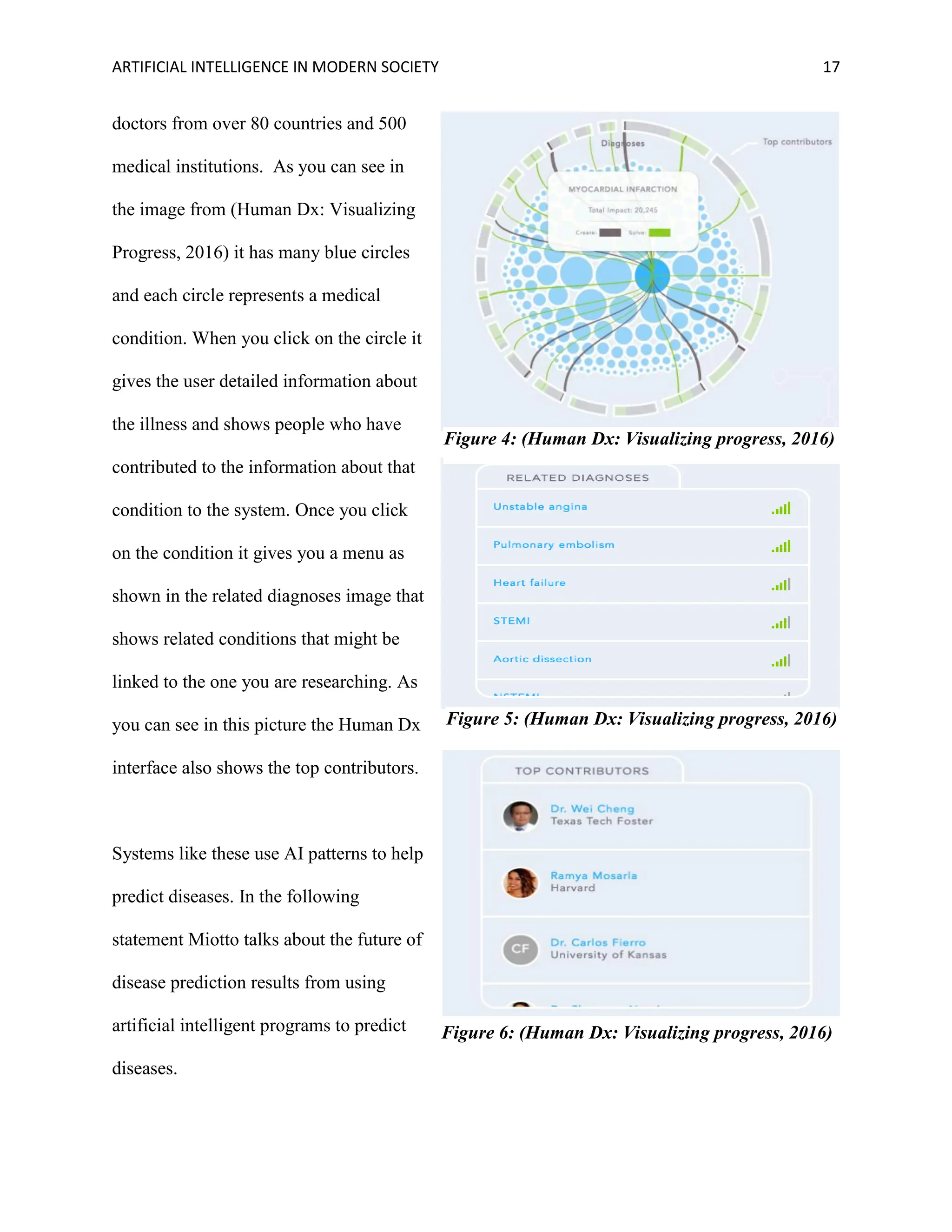 ARTIFICIAL INTELLIGENCE IN MODERN SOCIETY 17
doctors from over 80 countries and 500
medical institutions. As you can see in
the image from (Human Dx: Visualizing
Progress, 2016) it has many blue circles
and each circle represents a medical
condition. When you click on the circle it
gives the user detailed information about
the illness and shows people who have
contributed to the information about that
condition to the system. Once you click
on the condition it gives you a menu as
shown in the related diagnoses image that
shows related conditions that might be
linked to the one you are researching. As
you can see in this picture the Human Dx
interface also shows the top contributors.
Systems like these use AI patterns to help
predict diseases. In the following
statement Miotto talks about the future of
disease prediction results from using
artificial intelligent programs to predict
diseases.
Figure 4: (Human Dx: Visualizing progress, 2016)
Figure 5: (Human Dx: Visualizing progress, 2016)
Figure 6: (Human Dx: Visualizing progress, 2016)
 