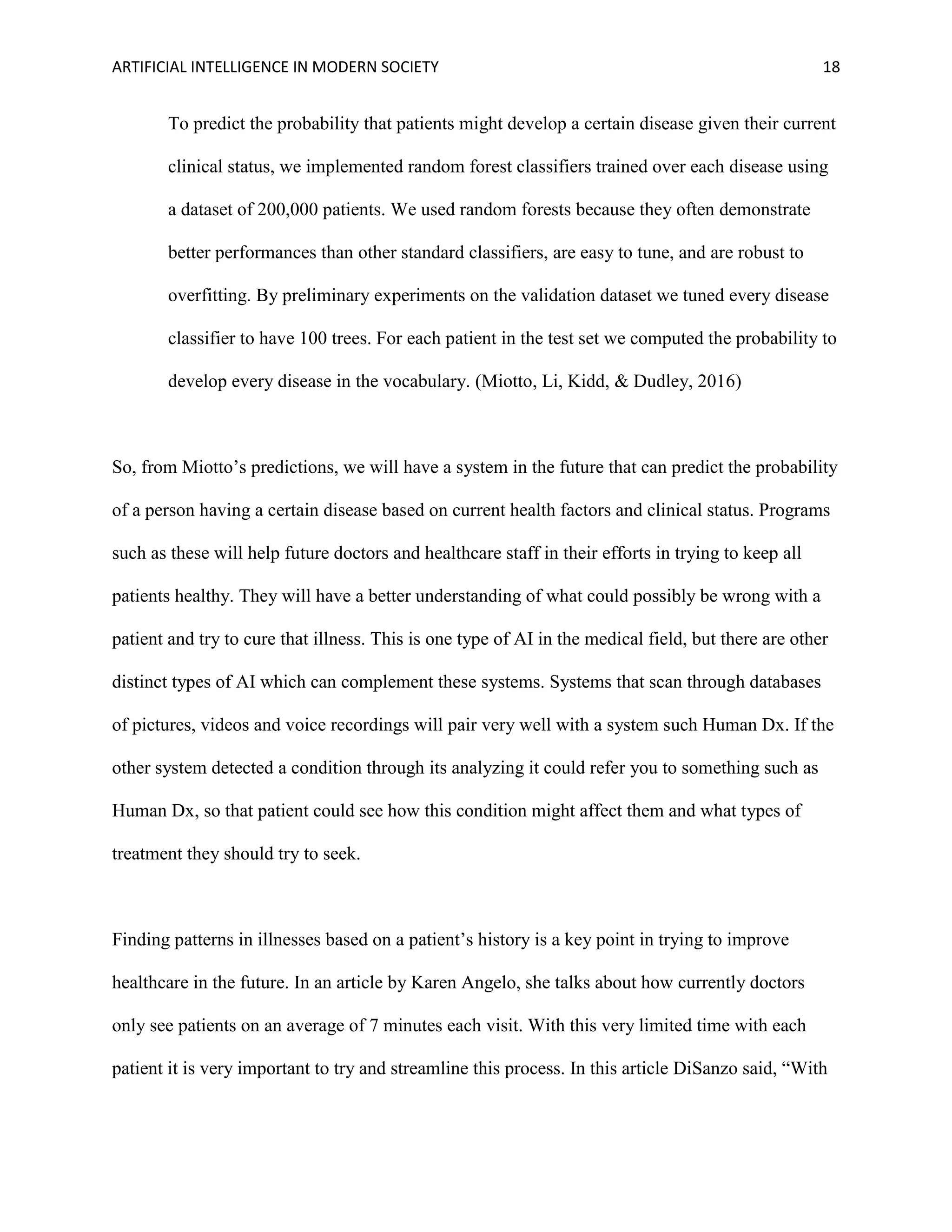 ARTIFICIAL INTELLIGENCE IN MODERN SOCIETY 18
To predict the probability that patients might develop a certain disease given their current
clinical status, we implemented random forest classifiers trained over each disease using
a dataset of 200,000 patients. We used random forests because they often demonstrate
better performances than other standard classifiers, are easy to tune, and are robust to
overfitting. By preliminary experiments on the validation dataset we tuned every disease
classifier to have 100 trees. For each patient in the test set we computed the probability to
develop every disease in the vocabulary. (Miotto, Li, Kidd, & Dudley, 2016)
So, from Miotto’s predictions, we will have a system in the future that can predict the probability
of a person having a certain disease based on current health factors and clinical status. Programs
such as these will help future doctors and healthcare staff in their efforts in trying to keep all
patients healthy. They will have a better understanding of what could possibly be wrong with a
patient and try to cure that illness. This is one type of AI in the medical field, but there are other
distinct types of AI which can complement these systems. Systems that scan through databases
of pictures, videos and voice recordings will pair very well with a system such Human Dx. If the
other system detected a condition through its analyzing it could refer you to something such as
Human Dx, so that patient could see how this condition might affect them and what types of
treatment they should try to seek.
Finding patterns in illnesses based on a patient’s history is a key point in trying to improve
healthcare in the future. In an article by Karen Angelo, she talks about how currently doctors
only see patients on an average of 7 minutes each visit. With this very limited time with each
patient it is very important to try and streamline this process. In this article DiSanzo said, “With
 