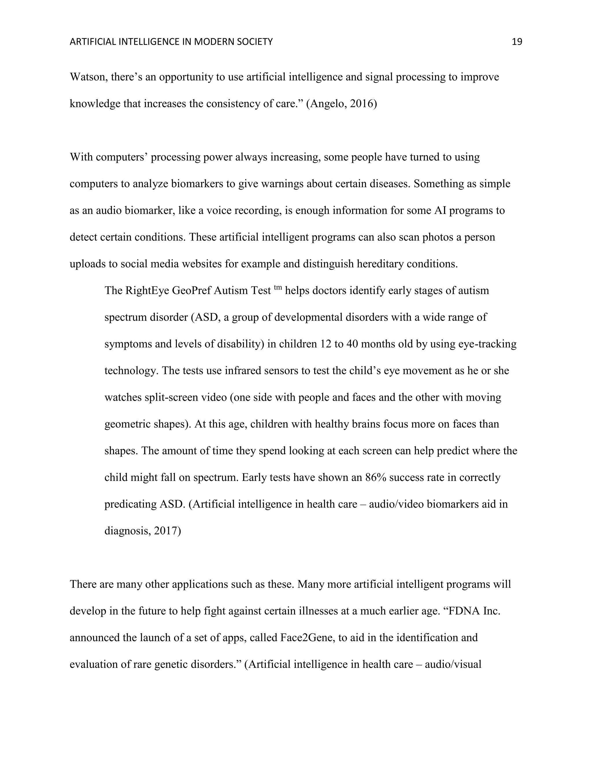 ARTIFICIAL INTELLIGENCE IN MODERN SOCIETY 19
Watson, there’s an opportunity to use artificial intelligence and signal processing to improve
knowledge that increases the consistency of care.” (Angelo, 2016)
With computers’ processing power always increasing, some people have turned to using
computers to analyze biomarkers to give warnings about certain diseases. Something as simple
as an audio biomarker, like a voice recording, is enough information for some AI programs to
detect certain conditions. These artificial intelligent programs can also scan photos a person
uploads to social media websites for example and distinguish hereditary conditions.
The RightEye GeoPref Autism Test tm
helps doctors identify early stages of autism
spectrum disorder (ASD, a group of developmental disorders with a wide range of
symptoms and levels of disability) in children 12 to 40 months old by using eye-tracking
technology. The tests use infrared sensors to test the child’s eye movement as he or she
watches split-screen video (one side with people and faces and the other with moving
geometric shapes). At this age, children with healthy brains focus more on faces than
shapes. The amount of time they spend looking at each screen can help predict where the
child might fall on spectrum. Early tests have shown an 86% success rate in correctly
predicating ASD. (Artificial intelligence in health care – audio/video biomarkers aid in
diagnosis, 2017)
There are many other applications such as these. Many more artificial intelligent programs will
develop in the future to help fight against certain illnesses at a much earlier age. “FDNA Inc.
announced the launch of a set of apps, called Face2Gene, to aid in the identification and
evaluation of rare genetic disorders.” (Artificial intelligence in health care – audio/visual
 