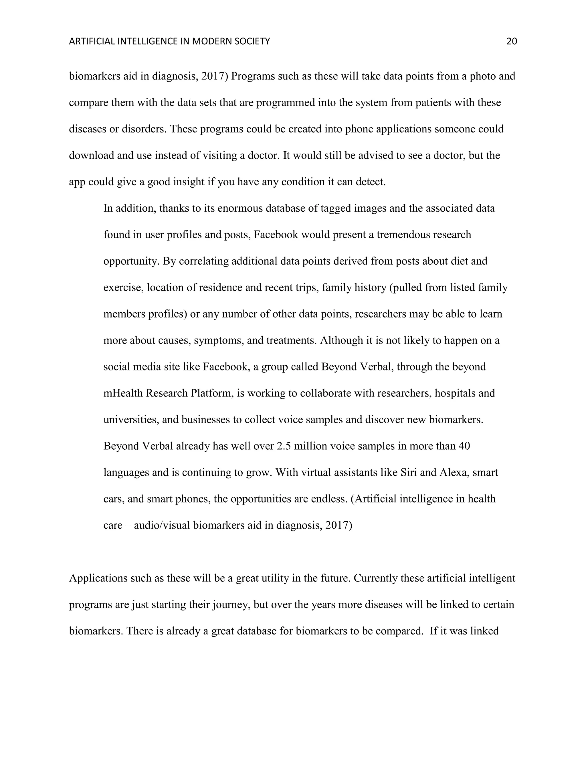 ARTIFICIAL INTELLIGENCE IN MODERN SOCIETY 20
biomarkers aid in diagnosis, 2017) Programs such as these will take data points from a photo and
compare them with the data sets that are programmed into the system from patients with these
diseases or disorders. These programs could be created into phone applications someone could
download and use instead of visiting a doctor. It would still be advised to see a doctor, but the
app could give a good insight if you have any condition it can detect.
In addition, thanks to its enormous database of tagged images and the associated data
found in user profiles and posts, Facebook would present a tremendous research
opportunity. By correlating additional data points derived from posts about diet and
exercise, location of residence and recent trips, family history (pulled from listed family
members profiles) or any number of other data points, researchers may be able to learn
more about causes, symptoms, and treatments. Although it is not likely to happen on a
social media site like Facebook, a group called Beyond Verbal, through the beyond
mHealth Research Platform, is working to collaborate with researchers, hospitals and
universities, and businesses to collect voice samples and discover new biomarkers.
Beyond Verbal already has well over 2.5 million voice samples in more than 40
languages and is continuing to grow. With virtual assistants like Siri and Alexa, smart
cars, and smart phones, the opportunities are endless. (Artificial intelligence in health
care – audio/visual biomarkers aid in diagnosis, 2017)
Applications such as these will be a great utility in the future. Currently these artificial intelligent
programs are just starting their journey, but over the years more diseases will be linked to certain
biomarkers. There is already a great database for biomarkers to be compared. If it was linked
 