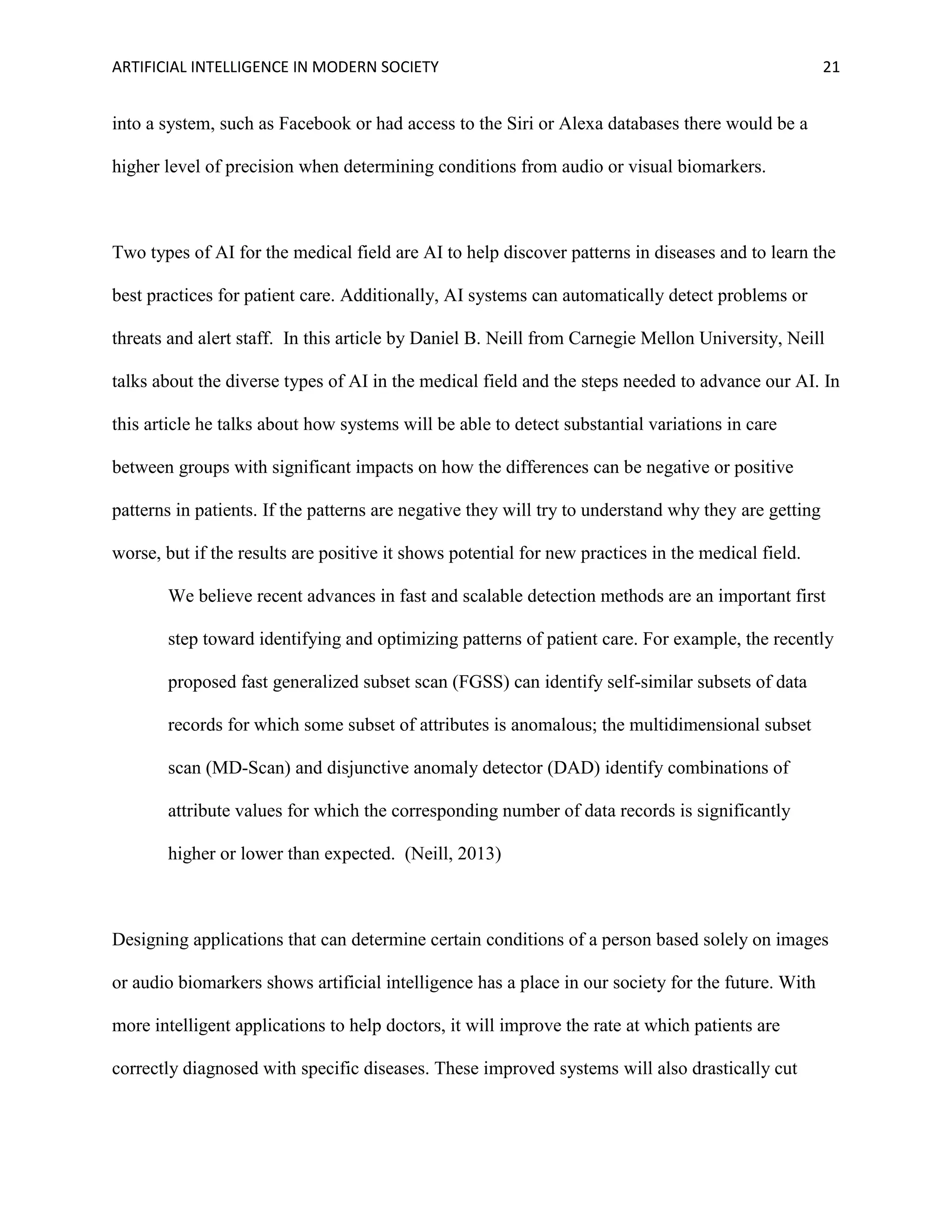 ARTIFICIAL INTELLIGENCE IN MODERN SOCIETY 21
into a system, such as Facebook or had access to the Siri or Alexa databases there would be a
higher level of precision when determining conditions from audio or visual biomarkers.
Two types of AI for the medical field are AI to help discover patterns in diseases and to learn the
best practices for patient care. Additionally, AI systems can automatically detect problems or
threats and alert staff. In this article by Daniel B. Neill from Carnegie Mellon University, Neill
talks about the diverse types of AI in the medical field and the steps needed to advance our AI. In
this article he talks about how systems will be able to detect substantial variations in care
between groups with significant impacts on how the differences can be negative or positive
patterns in patients. If the patterns are negative they will try to understand why they are getting
worse, but if the results are positive it shows potential for new practices in the medical field.
We believe recent advances in fast and scalable detection methods are an important first
step toward identifying and optimizing patterns of patient care. For example, the recently
proposed fast generalized subset scan (FGSS) can identify self-similar subsets of data
records for which some subset of attributes is anomalous; the multidimensional subset
scan (MD-Scan) and disjunctive anomaly detector (DAD) identify combinations of
attribute values for which the corresponding number of data records is significantly
higher or lower than expected. (Neill, 2013)
Designing applications that can determine certain conditions of a person based solely on images
or audio biomarkers shows artificial intelligence has a place in our society for the future. With
more intelligent applications to help doctors, it will improve the rate at which patients are
correctly diagnosed with specific diseases. These improved systems will also drastically cut
 
