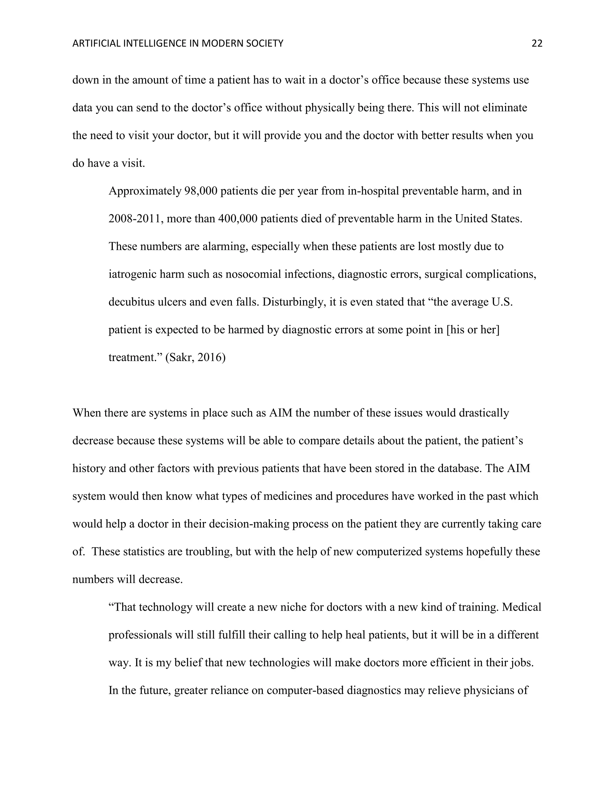 ARTIFICIAL INTELLIGENCE IN MODERN SOCIETY 22
down in the amount of time a patient has to wait in a doctor’s office because these systems use
data you can send to the doctor’s office without physically being there. This will not eliminate
the need to visit your doctor, but it will provide you and the doctor with better results when you
do have a visit.
Approximately 98,000 patients die per year from in-hospital preventable harm, and in
2008-2011, more than 400,000 patients died of preventable harm in the United States.
These numbers are alarming, especially when these patients are lost mostly due to
iatrogenic harm such as nosocomial infections, diagnostic errors, surgical complications,
decubitus ulcers and even falls. Disturbingly, it is even stated that “the average U.S.
patient is expected to be harmed by diagnostic errors at some point in [his or her]
treatment.” (Sakr, 2016)
When there are systems in place such as AIM the number of these issues would drastically
decrease because these systems will be able to compare details about the patient, the patient’s
history and other factors with previous patients that have been stored in the database. The AIM
system would then know what types of medicines and procedures have worked in the past which
would help a doctor in their decision-making process on the patient they are currently taking care
of. These statistics are troubling, but with the help of new computerized systems hopefully these
numbers will decrease.
“That technology will create a new niche for doctors with a new kind of training. Medical
professionals will still fulfill their calling to help heal patients, but it will be in a different
way. It is my belief that new technologies will make doctors more efficient in their jobs.
In the future, greater reliance on computer-based diagnostics may relieve physicians of
 