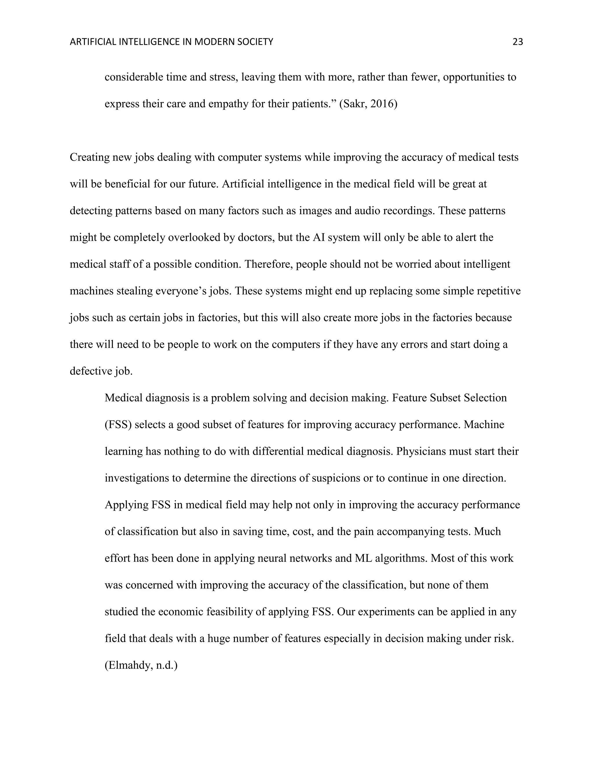 ARTIFICIAL INTELLIGENCE IN MODERN SOCIETY 23
considerable time and stress, leaving them with more, rather than fewer, opportunities to
express their care and empathy for their patients.” (Sakr, 2016)
Creating new jobs dealing with computer systems while improving the accuracy of medical tests
will be beneficial for our future. Artificial intelligence in the medical field will be great at
detecting patterns based on many factors such as images and audio recordings. These patterns
might be completely overlooked by doctors, but the AI system will only be able to alert the
medical staff of a possible condition. Therefore, people should not be worried about intelligent
machines stealing everyone’s jobs. These systems might end up replacing some simple repetitive
jobs such as certain jobs in factories, but this will also create more jobs in the factories because
there will need to be people to work on the computers if they have any errors and start doing a
defective job.
Medical diagnosis is a problem solving and decision making. Feature Subset Selection
(FSS) selects a good subset of features for improving accuracy performance. Machine
learning has nothing to do with differential medical diagnosis. Physicians must start their
investigations to determine the directions of suspicions or to continue in one direction.
Applying FSS in medical field may help not only in improving the accuracy performance
of classification but also in saving time, cost, and the pain accompanying tests. Much
effort has been done in applying neural networks and ML algorithms. Most of this work
was concerned with improving the accuracy of the classification, but none of them
studied the economic feasibility of applying FSS. Our experiments can be applied in any
field that deals with a huge number of features especially in decision making under risk.
(Elmahdy, n.d.)
 