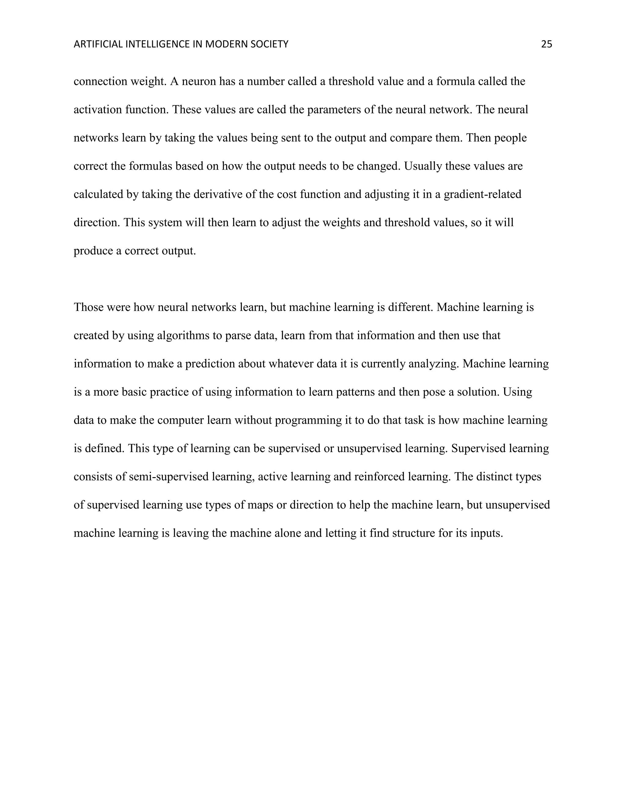 ARTIFICIAL INTELLIGENCE IN MODERN SOCIETY 25
connection weight. A neuron has a number called a threshold value and a formula called the
activation function. These values are called the parameters of the neural network. The neural
networks learn by taking the values being sent to the output and compare them. Then people
correct the formulas based on how the output needs to be changed. Usually these values are
calculated by taking the derivative of the cost function and adjusting it in a gradient-related
direction. This system will then learn to adjust the weights and threshold values, so it will
produce a correct output.
Those were how neural networks learn, but machine learning is different. Machine learning is
created by using algorithms to parse data, learn from that information and then use that
information to make a prediction about whatever data it is currently analyzing. Machine learning
is a more basic practice of using information to learn patterns and then pose a solution. Using
data to make the computer learn without programming it to do that task is how machine learning
is defined. This type of learning can be supervised or unsupervised learning. Supervised learning
consists of semi-supervised learning, active learning and reinforced learning. The distinct types
of supervised learning use types of maps or direction to help the machine learn, but unsupervised
machine learning is leaving the machine alone and letting it find structure for its inputs.
 