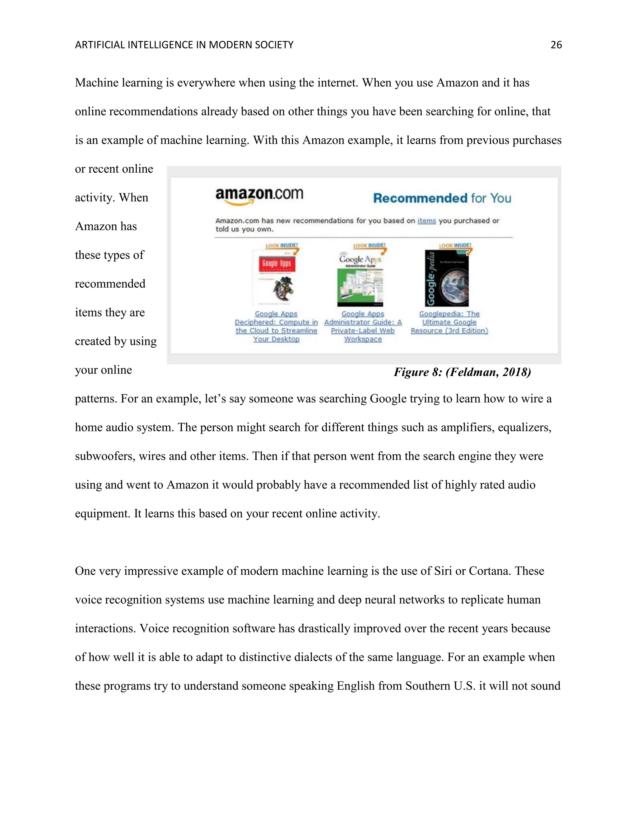 ARTIFICIAL INTELLIGENCE IN MODERN SOCIETY 26
Machine learning is everywhere when using the internet. When you use Amazon and it has
online recommendations already based on other things you have been searching for online, that
is an example of machine learning. With this Amazon example, it learns from previous purchases
or recent online
activity. When
Amazon has
these types of
recommended
items they are
created by using
your online
patterns. For an example, let’s say someone was searching Google trying to learn how to wire a
home audio system. The person might search for different things such as amplifiers, equalizers,
subwoofers, wires and other items. Then if that person went from the search engine they were
using and went to Amazon it would probably have a recommended list of highly rated audio
equipment. It learns this based on your recent online activity.
One very impressive example of modern machine learning is the use of Siri or Cortana. These
voice recognition systems use machine learning and deep neural networks to replicate human
interactions. Voice recognition software has drastically improved over the recent years because
of how well it is able to adapt to distinctive dialects of the same language. For an example when
these programs try to understand someone speaking English from Southern U.S. it will not sound
Figure 8: (Feldman, 2018)
 