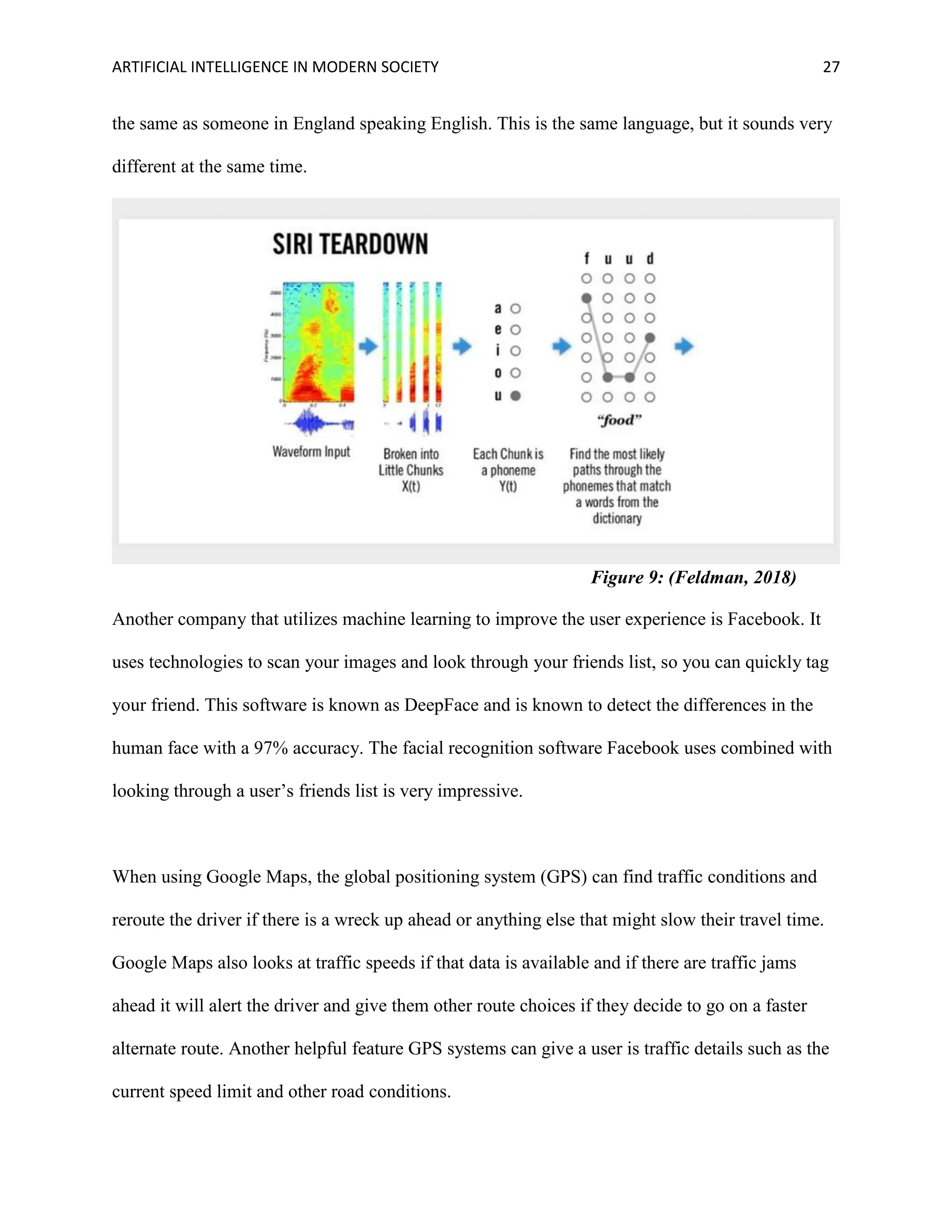 ARTIFICIAL INTELLIGENCE IN MODERN SOCIETY 27
the same as someone in England speaking English. This is the same language, but it sounds very
different at the same time.
Another company that utilizes machine learning to improve the user experience is Facebook. It
uses technologies to scan your images and look through your friends list, so you can quickly tag
your friend. This software is known as DeepFace and is known to detect the differences in the
human face with a 97% accuracy. The facial recognition software Facebook uses combined with
looking through a user’s friends list is very impressive.
When using Google Maps, the global positioning system (GPS) can find traffic conditions and
reroute the driver if there is a wreck up ahead or anything else that might slow their travel time.
Google Maps also looks at traffic speeds if that data is available and if there are traffic jams
ahead it will alert the driver and give them other route choices if they decide to go on a faster
alternate route. Another helpful feature GPS systems can give a user is traffic details such as the
current speed limit and other road conditions.
Figure 9: (Feldman, 2018)
 