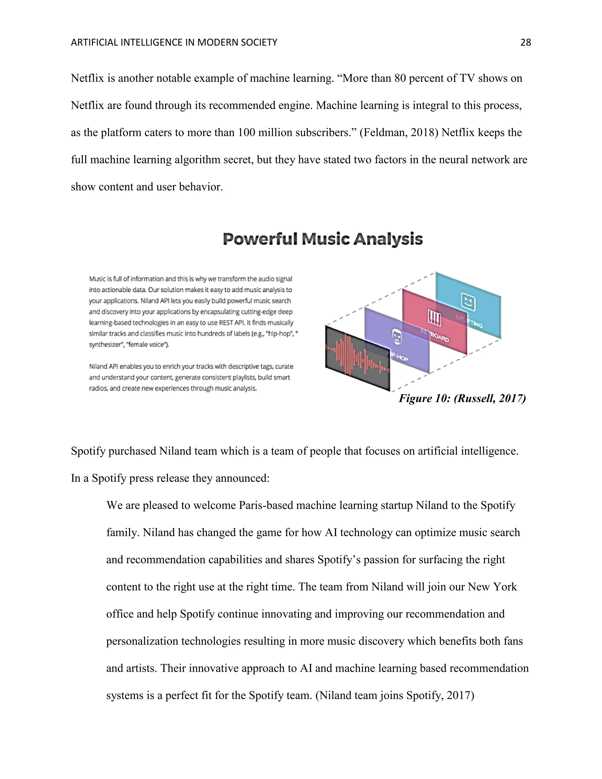 ARTIFICIAL INTELLIGENCE IN MODERN SOCIETY 28
Netflix is another notable example of machine learning. “More than 80 percent of TV shows on
Netflix are found through its recommended engine. Machine learning is integral to this process,
as the platform caters to more than 100 million subscribers.” (Feldman, 2018) Netflix keeps the
full machine learning algorithm secret, but they have stated two factors in the neural network are
show content and user behavior.
Spotify purchased Niland team which is a team of people that focuses on artificial intelligence.
In a Spotify press release they announced:
We are pleased to welcome Paris-based machine learning startup Niland to the Spotify
family. Niland has changed the game for how AI technology can optimize music search
and recommendation capabilities and shares Spotify’s passion for surfacing the right
content to the right use at the right time. The team from Niland will join our New York
office and help Spotify continue innovating and improving our recommendation and
personalization technologies resulting in more music discovery which benefits both fans
and artists. Their innovative approach to AI and machine learning based recommendation
systems is a perfect fit for the Spotify team. (Niland team joins Spotify, 2017)
Figure 10: (Russell, 2017)
 