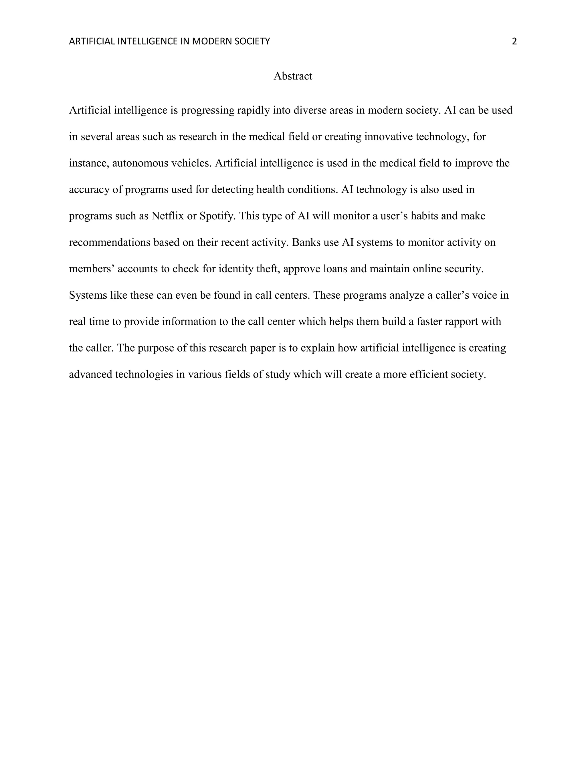 ARTIFICIAL INTELLIGENCE IN MODERN SOCIETY 2
Abstract
Artificial intelligence is progressing rapidly into diverse areas in modern society. AI can be used
in several areas such as research in the medical field or creating innovative technology, for
instance, autonomous vehicles. Artificial intelligence is used in the medical field to improve the
accuracy of programs used for detecting health conditions. AI technology is also used in
programs such as Netflix or Spotify. This type of AI will monitor a user’s habits and make
recommendations based on their recent activity. Banks use AI systems to monitor activity on
members’ accounts to check for identity theft, approve loans and maintain online security.
Systems like these can even be found in call centers. These programs analyze a caller’s voice in
real time to provide information to the call center which helps them build a faster rapport with
the caller. The purpose of this research paper is to explain how artificial intelligence is creating
advanced technologies in various fields of study which will create a more efficient society.
 