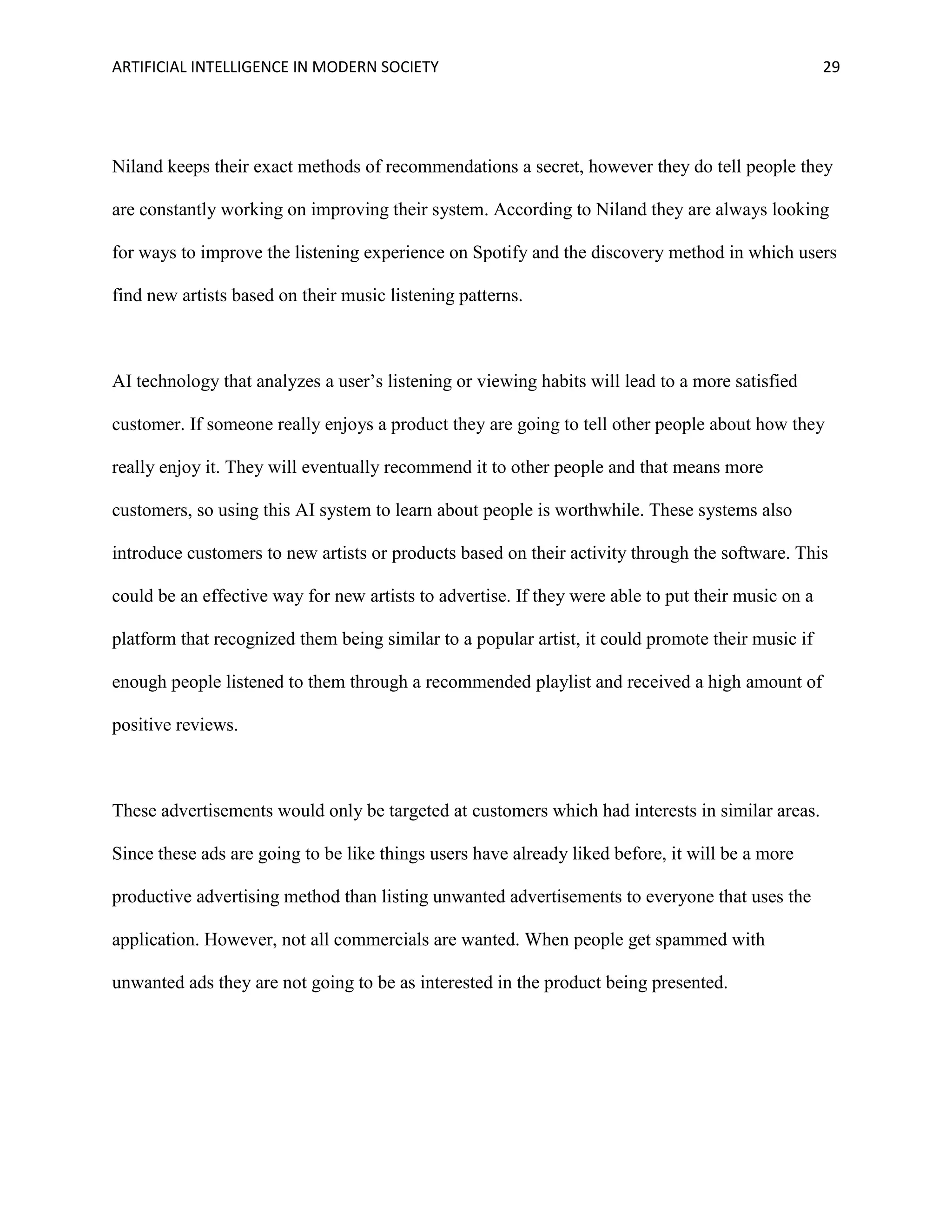 ARTIFICIAL INTELLIGENCE IN MODERN SOCIETY 29
Niland keeps their exact methods of recommendations a secret, however they do tell people they
are constantly working on improving their system. According to Niland they are always looking
for ways to improve the listening experience on Spotify and the discovery method in which users
find new artists based on their music listening patterns.
AI technology that analyzes a user’s listening or viewing habits will lead to a more satisfied
customer. If someone really enjoys a product they are going to tell other people about how they
really enjoy it. They will eventually recommend it to other people and that means more
customers, so using this AI system to learn about people is worthwhile. These systems also
introduce customers to new artists or products based on their activity through the software. This
could be an effective way for new artists to advertise. If they were able to put their music on a
platform that recognized them being similar to a popular artist, it could promote their music if
enough people listened to them through a recommended playlist and received a high amount of
positive reviews.
These advertisements would only be targeted at customers which had interests in similar areas.
Since these ads are going to be like things users have already liked before, it will be a more
productive advertising method than listing unwanted advertisements to everyone that uses the
application. However, not all commercials are wanted. When people get spammed with
unwanted ads they are not going to be as interested in the product being presented.
 