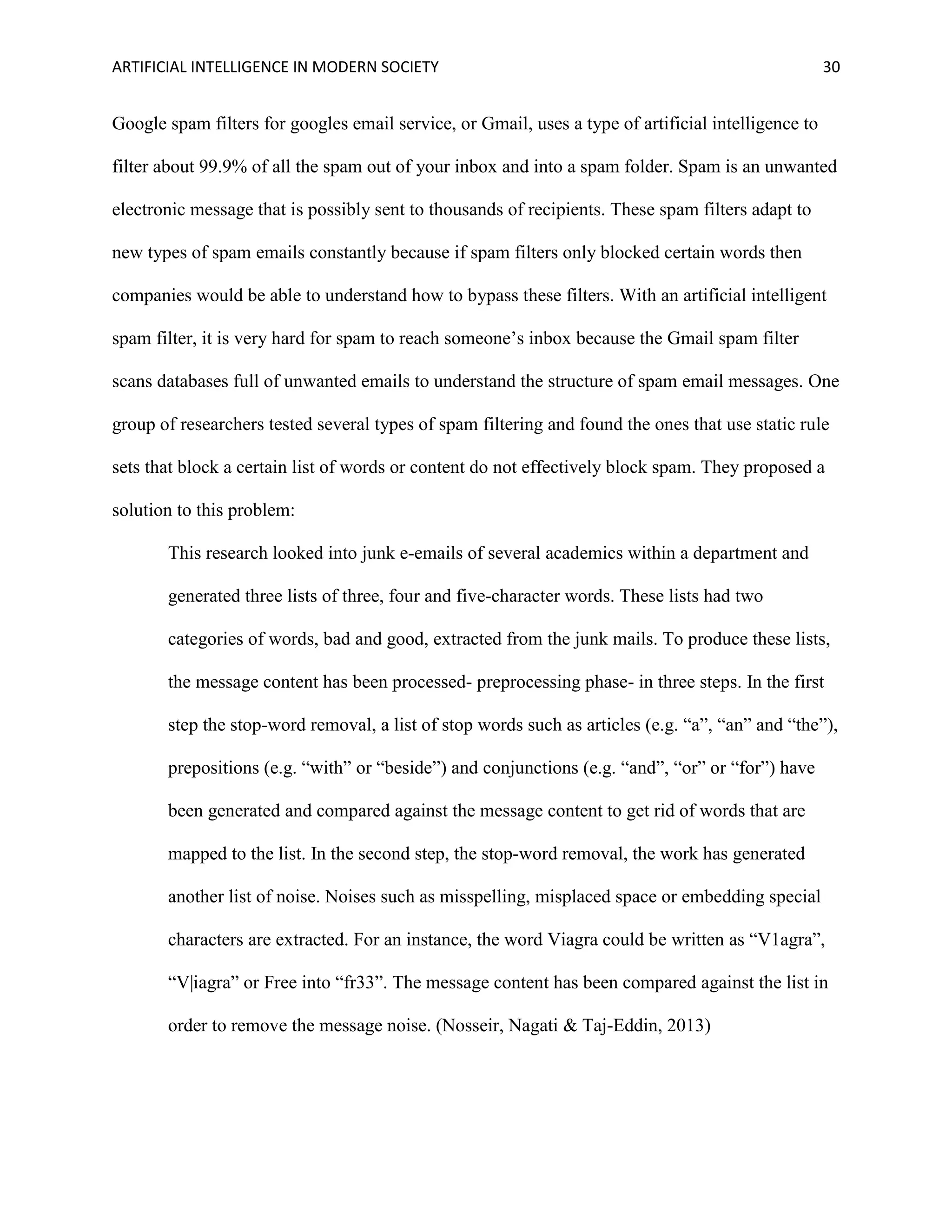 ARTIFICIAL INTELLIGENCE IN MODERN SOCIETY 30
Google spam filters for googles email service, or Gmail, uses a type of artificial intelligence to
filter about 99.9% of all the spam out of your inbox and into a spam folder. Spam is an unwanted
electronic message that is possibly sent to thousands of recipients. These spam filters adapt to
new types of spam emails constantly because if spam filters only blocked certain words then
companies would be able to understand how to bypass these filters. With an artificial intelligent
spam filter, it is very hard for spam to reach someone’s inbox because the Gmail spam filter
scans databases full of unwanted emails to understand the structure of spam email messages. One
group of researchers tested several types of spam filtering and found the ones that use static rule
sets that block a certain list of words or content do not effectively block spam. They proposed a
solution to this problem:
This research looked into junk e-emails of several academics within a department and
generated three lists of three, four and five-character words. These lists had two
categories of words, bad and good, extracted from the junk mails. To produce these lists,
the message content has been processed- preprocessing phase- in three steps. In the first
step the stop-word removal, a list of stop words such as articles (e.g. “a”, “an” and “the”),
prepositions (e.g. “with” or “beside”) and conjunctions (e.g. “and”, “or” or “for”) have
been generated and compared against the message content to get rid of words that are
mapped to the list. In the second step, the stop-word removal, the work has generated
another list of noise. Noises such as misspelling, misplaced space or embedding special
characters are extracted. For an instance, the word Viagra could be written as “V1agra”,
“V|iagra” or Free into “fr33”. The message content has been compared against the list in
order to remove the message noise. (Nosseir, Nagati & Taj-Eddin, 2013)
 