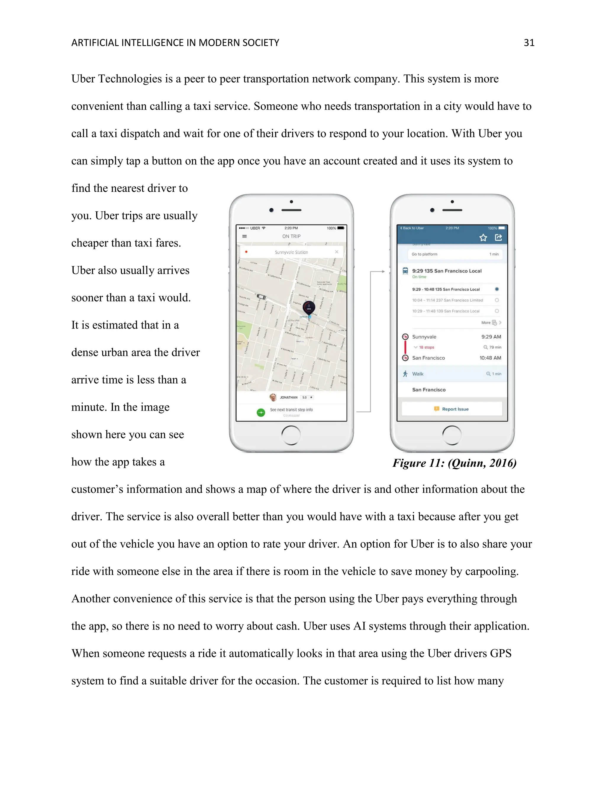 ARTIFICIAL INTELLIGENCE IN MODERN SOCIETY 31
Uber Technologies is a peer to peer transportation network company. This system is more
convenient than calling a taxi service. Someone who needs transportation in a city would have to
call a taxi dispatch and wait for one of their drivers to respond to your location. With Uber you
can simply tap a button on the app once you have an account created and it uses its system to
find the nearest driver to
you. Uber trips are usually
cheaper than taxi fares.
Uber also usually arrives
sooner than a taxi would.
It is estimated that in a
dense urban area the driver
arrive time is less than a
minute. In the image
shown here you can see
how the app takes a
customer’s information and shows a map of where the driver is and other information about the
driver. The service is also overall better than you would have with a taxi because after you get
out of the vehicle you have an option to rate your driver. An option for Uber is to also share your
ride with someone else in the area if there is room in the vehicle to save money by carpooling.
Another convenience of this service is that the person using the Uber pays everything through
the app, so there is no need to worry about cash. Uber uses AI systems through their application.
When someone requests a ride it automatically looks in that area using the Uber drivers GPS
system to find a suitable driver for the occasion. The customer is required to list how many
Figure 11: (Quinn, 2016)
 